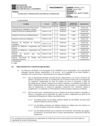 COLEGIO DE
       BACHILLERES DEL                                      PROCEDIMIENTO               NÚMERO: PAO-6.3.1-01
       ESTADO DE BAJA CALIFORNIA                                                        FECHA: Febrero 2009
 TÍTULO:                                                                                REVISIÓN: J
       Conservación y Mantenimiento de Edificios e Instalaciones                        ORIGINÓ: Arq. José R. Gudiño
                                                                                        Garza
                                                                                        PÁGINA: 4 de 4

        4.3 REGISTROS
                                                                 TIPO      MEDIO DE
                                                                                            TIEMPO DE
                  NOMBRE                           *CLAVE                 ALMACENA-                         DISPOSICIÓN
                                                                 E   P                      RETENCIÓN
                                                                            MIENTO
 Solicitud de Servicios para Conservación       FAO-6.3.1-01         *     Archivo de         2 años        Archivo de
 de Instalaciones, Mobiliario o Equipo.                                    Acordeón                        Concentración
 Orden de Servicios de Mantenimiento.           FAO-6.3.1-02         *     Archivero          2 años        Archivo de
                                                                                                           Concentración
 Reportes de Servicios de Mantenimiento         FAO-6.3.1-03         *     Archivero          2 años        Archivo de
                                                                                                           Concentración
 Relación de Servicios Pendientes               FAO-6.3.1-04         *     Archivero           1 año        Archivo de
                                                                                                           Concentración
 Relación de Solicitud de Servicios                                  *     Archivero                        Archivo de
                                                FAO-6.3.1-05                                   1 año
 Atendidos                                                                                                 Concentración
 Reporte de Medición y Seguimiento del          FAO-6.3.1-06         *     Archivero           1 año        Archivo de
 Proceso                                                                                                   Concentración
 Reporte de Medición y Seguimiento del          FAO-6.3.1-07         *     Archivero           1 año        Archivo de
 Servicio                                                                                                  Concentración
 Reporte     de     Servicio para Aire          FAO-6.3.1-08         *     Archivero           1 año        Archivo de
 Acondicionado                                                                                             Concentración
 Reporte Provisional de Trabajo Sin             FAO-6.3.1-09         *     Archivero           1 año        Archivo de
 Solicitud de Servicio                                                                                     Concentración
E= Electrónico
P= Papel

5.0    PROCEDIMIENTO Y RESPONSABILIDADES

        5.1    Los Directores del Plantel o los Encargados de los CEMSAD, son los responsables de la seguridad del
               alumnado, personal docente, administrativo y de servicio, de la seguridad de los bienes muebles e
               inmuebles y de su conservación y mantenimiento en sus respectivos planteles.

                 5.1.1    Para la seguridad del alumnado, personal docente, administrativo y de servicio, el Director del
                          plantel o encargado del centro, en coordinación con el Comité de Protección Civil programará
                          los simulacros, estableciendo los sitios de reunión, las rutas de evacuación y todas las
                          actividades previas, durante y después de un siniestro; asimismo, se coordinará con el Depto. de
                          Obras y Mantenimiento para la ubicación de extintores, barras de pánico y el cumplimiento de
                          todas las disposiciones en materia de seguridad y protección civil. Asimismo, vigilará el
                          cumplimiento a lo establecido en el Procedimiento institucional para Vigilancia en Planteles

                 5.1.2    Para la conservación y mantenimiento de aseo y limpieza de los bienes muebles e inmuebles, el
                          director o encargado será el responsable de vigilar el estricto cumplimiento por parte de los
                          responsables del programa de trabajo y que deberá incluir.

                          5.1.2.1 Actividades diarias, las que deben realizarse durante los días hábiles, necesarios para
                                  mantener limpias las áreas de trabajo.

                          5.1.2.2 Las actividades semanales, que deberán realizarse los sábados para aseo intensivo en
                                  las áreas de trabajo, recreativas, culturales y deportivas.

                          5.1.2.3 Las actividades periódicas que se realizaron en los periodos vacacionales, que agrega a
                                  los anteriores, las necesarias para el correcto funcionamiento y operación de todas las
                                  instalaciones.

Los poseedores de este documento son responsables de verificar que sea la revisión actual, de no serla notificar al
responsable de Control de Documentos.
 