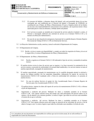 COLEGIO DE
       BACHILLERES DEL                                      PROCEDIMIENTO              NÚMERO: PAO-6.3.1-01
       ESTADO DE BAJA CALIFORNIA                                                       FECHA: Febrero 2009
TÍTULO:                                                                                REVISIÓN: J
      Conservación y Mantenimiento de Edificios e Instalaciones                        ORIGINÓ: Arq. José R. Gudiño
                                                                                       Garza
                                                                                       PÁGINA: 4 de 4


                 5.1.3    El consumo de bebidas y alimentos dentro del plantel, solo será permitido dentro de un área
                          restringida que será establecida por el Director del plantel o Encargado de CEMSAD, en
                          coordinación con el Depto. de Obras y Mantenimiento. El aseo y limpieza dentro de los límites
                          de esta área será responsabilidad del concesionario de la cafetería o de la persona moral o física
                          autorizada para la venta de alimentos y bebidas dentro del plantel.

                 5.1.4    Si el servicio no puede ser atendido por el personal de servicio adscrito al plantel o centro, el
                          Director o Encargado elaborará una solicitud de servicio en el formato FAO-6.3.1-01 y lo
                          turnará a la Dirección Administrativa.

                 5.1.5    En caso de ser una situación de emergencia el personal de la cuadrilla llenará el formato Reporte
                          Provisional de Trabajo (FAO-6.3.1-09) sin Solicitud de Servicio.

        5.2 La Dirección Administrativa recibe, autoriza y turna la solicitud al Departamento de Compras.

        5.3 El Departamento de Compras.

               5.3.1 Recibe y revisa si cuenta con disponibilidad y cumple con todos los requisitos de forma y de ser así
                     le asigna folio y la turna al Departamento de Obras y Mantenimiento.

        5.4 El Departamento de Obras y Mantenimiento.

               5.4.1     Recibe y registra en el formato FAO-6.3.1-04 indicando el tipo de servicio y turnándola al analista
                         técnico.

        5.5    El analista técnico revisa la clase de servicio que se requiere, si se hace necesario la contratación de un
               servicio externo, se procede de conformidad a la normatividad establecida, si es servicio interno se turna al
               analista especializado, encargado de mantenimiento.

        5.6    El analista especializado, encargado de mantenimiento con la cuadrilla designada atiende la solicitud y
               ejecuta los trabajos posibles con los materiales disponibles, elaboración de reporte de servicios de
               mantenimiento FAO-6.3.1-03 recabando sello y firma de conformidad del solicitante y lo presenta al
               analista técnico.

               5.6.1     En caso de realizar Servicio al equipo de Aire Acondicionado llenar el formato Reporte de
                         Servicio para Aire Acondicionado (FAO-6.3.1-08).

        5.7     El analista técnico, registra los datos del reporte de servicio de mantenimiento (FAO-6.3.1-03) e informe
                al jefe del departamento.

        5.8     Seguimiento y medición del proceso. Mediante los datos y resultados anotados en el formato
                FAO-6.3.1-06. Este reporte informa acerca del tiempo que cada participante del proceso aplica en un
                trámite, a fin de abatirlo a los mínimos posibles. La meta es lograr que todos los servicios sean atendidos
                el mismo día en que se solicitan.

        5.9     Seguimiento y medición del servicio. Mediante los datos y resultados anotados en el formato
                FAO-6.3.1-07. Este reporte informa acerca del rezago en atención de las solicitudes de servicio a fin de
                abatir el rezago a cero. La meta a lograr es que todas las solicitudes sean atendidas a la fecha de corte.




Los poseedores de este documento son responsables de verificar que sea la revisión actual, de no serla notificar al
responsable de Control de Documentos.
 