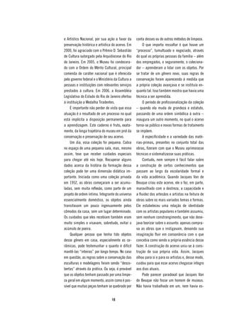 e Artístico Nacional, por sua ação a favor da      conta desses ou de outros métodos de limpeza.
preservação histórica e artística do acervo. Em         O que importa ressaltar é que houve um
2000, foi agraciado com o Prêmio D. Sebastião      “processo”, tumultuado e negociado, através
de Cultura outorgado pela Arquidiocese do Rio      do qual as próprias pessoas da família – além
de Janeiro. Em 2005, o Museu foi condecora-        dos empregados, e seguramente, o coleciona-
do com a Ordem do Mérito Cultural, principal       dor – aprenderam a lidar com os objetos. Por
comenda de caráter nacional que é oferecida        se tratar de um gênero novo, suas regras de
pelo governo federal e o Ministério da Cultura a   conservação foram aparecendo à medida que
pessoas e instituições com relevantes serviços     a própria coleção avançava e se instituía en-
prestados à cultura. Em 2006, a Assembléia         quanto tal. Isso também mostra que havia uma
Legislativa do Estado do Rio de Janeiro ofertou    técnica a ser aprendida.
à instituição a Medalha Tiradentes.                     O período de profissionalização da coleção
    É importante não perder de vista que essa      – quando ela muda de grandeza e estatuto,
atuação é o resultado de um processo no qual       passando de uma ordem simbólica à outra –
está implícita a disposição permanente para        inaugura um outro momento, no qual o acervo
a aprendizagem. Este caderno é fruto, exata-       torna-se público e novas formas de tratamento
mente, da longa trajetória do museu em prol da     se impõem.
conservação e preservação de seu acervo.                A especificidade e a variedade das maté-
    Um dia, essa coleção foi pequena. Cabia        rias-primas, presentes no conjunto total das
no espaço de uma pequena sala, mas, mesmo          obras, fizeram com que o Museu aprimorasse
assim, teve que receber cuidados especiais         técnicas e sistematizasse suas práticas.
para chegar até nós hoje. Recuperar alguns              Contudo, nem sempre é fácil falar sobre
dados acerca da história da formação dessa         a construção de certos conhecimentos que
coleção pode ter uma dimensão didática im-         passam ao largo da escolaridade formal e
portante. Iniciada como uma coleção privada        da vida acadêmica. Quando Jacques Van de
em 1952, as obras começaram a ser acumu-           Beuque criou este acervo, ele o fez, em parte,
ladas, sem muita reflexão, como parte de um        maravilhado com a destreza, a capacidade e
projeto de ordem íntima. Integrante do universo    a fluidez dos artesãos e artistas na feitura de
essencialmente doméstico, os objetos ainda         obras sobre os mais variados temas e formas.
transitavam um pouco ingenuamente pelos            Ele estabeleceu uma relação de identidade
cômodos da casa, sem um lugar determinado.         com os artistas populares e também assumiu,
Os cuidados que eles recebiam também eram          sem nenhum constrangimento, que não dese-
muito simples e visavam, sobretudo, evitar o       java teorizar sobre o assunto: apenas compra-
acúmulo de poeira.                                 va as obras que o instigavam, deixando sua
    Qualquer pessoa que tenha tido objetos         imaginação fluir em consonância com o que
desse gênero em casa, especialmente as ce-         concebia como sendo a própria essência desse
râmicas, pode testemunhar o quanto é difícil       fazer. A construção do acervo uniu-se à cons-
mantê-las “inteiras” por longo tempo. No caso      trução de sua própria vida. Assim, Jacques
em questão, as regras sobre a conservação das      olhou para si e para os artistas e, desse modo,
esculturas e modelagens foram sendo “desco-        cuidou para que esse acervo chegasse íntegro
bertas” através da prática. Ou seja, é provável    aos dias atuais.
que os objetos tenham passado por uma limpe-            Pode parecer paradoxal que Jacques Van
za geral em algum momento, assim como é pos-       de Beuque não fosse um homem de museus.
sível que muitas peças tenham se quebrado por      Não havia trabalhado em um, nem havia es-


                                  10
 