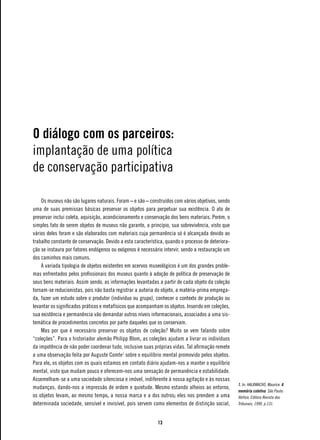 O diálogo com os parceiros:
implantação de uma política
de conservação participativa

    Os museus não são lugares naturais. Foram – e são – construídos com vários objetivos, sendo
uma de suas premissas básicas preservar os objetos para perpetuar sua existência. O ato de
preservar inclui coleta, aquisição, acondicionamento e conservação dos bens materiais. Porém, o
simples fato de serem objetos de museus não garante, a princípio, sua sobrevivência, visto que
vários deles foram e são elaborados com materiais cuja permanência só é alcançada devido ao
trabalho constante de conservação. Devido a esta característica, quando o processo de deteriora-
ção se instaura por fatores endógenos ou exógenos é necessário intervir, sendo a restauração um
dos caminhos mais comuns.
    A variada tipologia de objetos existentes em acervos museológicos é um dos grandes proble-
mas enfrentados pelos profissionais dos museus quanto à adoção de política de preservação de
seus bens materiais. Assim sendo, as informações levantadas a partir de cada objeto da coleção
tornam-se reducionistas, pois não basta registrar a autoria do objeto, a matéria-prima emprega-
da, fazer um estudo sobre o produtor (indivíduo ou grupo), conhecer o contexto de produção ou
levantar os significados práticos e metafísicos que acompanham os objetos. Inserido em coleções,
sua existência e permanência vão demandar outros níveis informacionais, associados a uma sis-
temática de procedimentos concretos por parte daqueles que os conservam.
    Mas por que é necessário preservar os objetos de coleção? Muito se vem falando sobre
“coleções”. Para o historiador alemão Philipp Blom, as coleções ajudam a livrar os indivíduos
da impotência de não poder coordenar tudo, inclusive suas próprias vidas. Tal afirmação remete
a uma observação feita por Auguste Comte1 sobre o equilíbrio mental promovido pelos objetos.
Para ele, os objetos com os quais estamos em contato diário ajudam-nos a manter o equilíbrio
mental, visto que mudam pouco e oferecem-nos uma sensação de permanência e estabilidade.
Assemelham-se a uma sociedade silenciosa e imóvel, indiferente à nossa agitação e às nossas
                                                                                                   1. In: HALBWACHS, Maurice. A
mudanças, dando-nos a impressão de ordem e quietude. Mesmo estando alheios ao entorno,
                                                                                                   memória coletiva. São Paulo:
os objetos levam, ao mesmo tempo, a nossa marca e a dos outros; eles nos prendem a uma             Vértice, Editora Revista dos
determinada sociedade, sensível e invisível, pois servem como elementos de distinção social,       Tribunais, 1990. p.131.



                                                            13
 