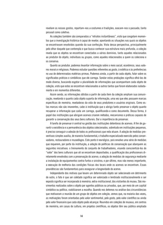 revelam os nossos gostos, reportam-nos a costumes e tradições, evocam-nos o passado, tanto
pessoal como coletivo.
    As coleções também são comparadas a “retratos instantâneos”, visto que congelam momen-
tos que a investigação histórica é capaz de revelar, apontando as situações nas quais os objetos
se encontravam envolvidos quando da sua confecção. Vista dessa perspectiva, principalmente
pelo olhar daquele que contempla e que busca conhecer sua estrutura mais profunda, a coleção
revela que os objetos se encontram conectados a vários domínios, tanto aqueles relacionados
ao produtor do objeto, indivíduos ou grupos, como aqueles relacionados a quem os coleciona e
os conserva.
    Quanto ao produtor, podemos levantar informação sobre o meio social, econômico, seus valo-
res morais e religiosos. Podemos estudar questões referentes ao gosto, à estética e às preferências
no uso de determinadas matérias-primas. Podemos ainda, a partir de cada objeto, falar sobre os
significados práticos e simbólicos que ele carrega. Sondar estas produções significa olhá-las de
modo diverso, buscando esgotar a pluralidade de informações que acompanham cada objeto de
coleção, visto que estes se encontram relacionados a outros tantos que foram elaborados isolada-
mente e em momentos diferentes.
    Assim sendo, as informações obtidas a partir de cada item da coleção ampliam sua comuni-
cação, revelando o quanto cada objeto suporta de informação, uma vez que eles possuem marcas
específicas de memória, reveladoras da vida de seus produtores e usuários originais. Como es-
tas marcas não são imanentes, cabe à instituição que o abriga tanto preservar o objeto quanto
recuperar a informação que cada um carrega, qualificando-o como documento. Dessa forma, é
papel das instituições que abrigam acervos criarem métodos, mecanismos e práticas capazes de
garantir a conservação dos seus bens culturais. Daí a importância de preservar.
    A tarefa de preservar é central na gestão das instituições detentoras de acervos. A fim de ga-
rantir a existência e a permanência dos objetos colecionados, sobretudo em instituições pequenas,
é preciso conseguir a adesão de todos os profissionais que nela atuam. A adoção de medidas pre-
ventivas simples auxilia, de maneira fundamental, o trabalho especializado exercido pelos conser-
vadores, restauradores e museólogos. Este ponto é nevrálgico, pois envolve uma série de medidas
que requerem, por parte da instituição, a adoção de políticas de conservação que abarquem as
seguintes iniciativas: o treinamento do conjunto de trabalhadores, visando conscientizá-los do
“valor” dos bens culturais que ali se encontram depositados; a qualificação dos profissionais di-
retamente envolvidos com a preservação do acervo; a adoção de medidas de segurança mediante
a instalação de equipamentos contra furtos e sinistros; e por último, mas não menos importante,
a execução de melhoria das condições físicas dos locais onde os acervos se encontram. Essas
providências são fundamentais para assegurar a longevidade do acervo.
    Independente dos motivos que levam um determinado objeto ser selecionado em detrimento
de outro, o fato é que ser coletado significa ser valorizado e lembrado institucionalmente e ser
exposto significa ser incorporado à memória, extra-institucional, dos visitantes do museu. São mo-
vimentos realizados sobre o objeto por agentes públicos ou privados, que, por meio de um capital
simbólico ou político, viabilizaram a escolha. Quando nos detemos na análise das circunstâncias
que motivaram a reunião de um grupo de objetos em coleção, vemos que, na maioria das vezes,
as motivações foram orientadas pelo valor sentimental, pelo gosto, pelo valor científico ou ainda
pelo valor financeiro que cada objeto pode alcançar. Reunidos em coleções de museus, em centros
de memória, em casas de cultura, em projetos científicos, os objetos têm seu público ampliado


                                 14
 