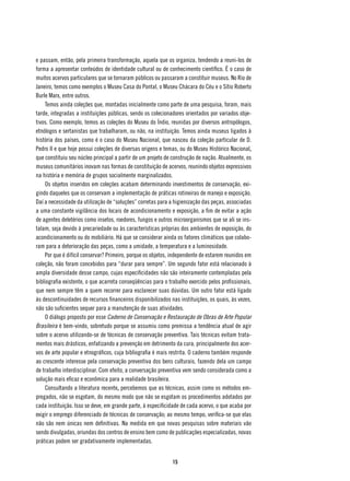 e passam, então, pela primeira transformação, aquela que os organiza, tendendo a reuni-los de
forma a apresentar conteúdos de identidade cultural ou de conhecimento científico. É o caso de
muitos acervos particulares que se tornaram públicos ou passaram a constituir museus. No Rio de
Janeiro, temos como exemplos o Museu Casa do Pontal, o Museu Chácara do Céu e o Sítio Roberto
Burle Marx, entre outros.
    Temos ainda coleções que, montadas inicialmente como parte de uma pesquisa, foram, mais
tarde, integradas a instituições públicas, sendo os colecionadores orientados por variados obje-
tivos. Como exemplo, temos as coleções do Museu do Índio, reunidas por diversos antropólogos,
etnólogos e sertanistas que trabalharam, ou não, na instituição. Temos ainda museus ligados à
história dos países, como é o caso do Museu Nacional, que nasceu da coleção particular de D.
Pedro II e que hoje possui coleções de diversas origens e temas, ou do Museu Histórico Nacional,
que constituiu seu núcleo principal a partir de um projeto de construção de nação. Atualmente, os
museus comunitários inovam nas formas de constituição de acervos, reunindo objetos expressivos
na história e memória de grupos socialmente marginalizados.
    Os objetos inseridos em coleções acabam determinando investimentos de conservação, exi-
gindo daqueles que os conservam a implementação de práticas rotineiras de manejo e exposição.
Daí a necessidade da utilização de “soluções” corretas para a higienização das peças, associadas
a uma constante vigilância dos locais de acondicionamento e exposição, a fim de evitar a ação
de agentes deletérios como insetos, roedores, fungos e outros microorganismos que se ali se ins-
talam, seja devido à precariedade ou às características próprias dos ambientes de exposição, do
acondicionamento ou do mobiliário. Há que se considerar ainda os fatores climáticos que colabo-
ram para a deterioração das peças, como a umidade, a temperatura e a luminosidade.
    Por que é difícil conservar? Primeiro, porque os objetos, independente de estarem reunidos em
coleção, não foram concebidos para “durar para sempre”. Um segundo fator está relacionado à
ampla diversidade desse campo, cujas especificidades não são inteiramente contempladas pela
bibliografia existente, o que acarreta conseqüências para o trabalho exercido pelos profissionais,
que nem sempre têm a quem recorrer para esclarecer suas dúvidas. Um outro fator está ligado
às descontinuidades de recursos financeiros disponibilizados nas instituições, os quais, às vezes,
não são suficientes sequer para a manutenção de suas atividades.
    O diálogo proposto por esse Caderno de Conservação e Restauração de Obras de Arte Popular
Brasileira é bem-vindo, sobretudo porque se assumiu como premissa a tendência atual de agir
sobre o acervo utilizando-se de técnicas de conservação preventiva. Tais técnicas evitam trata-
mentos mais drásticos, enfatizando a prevenção em detrimento da cura, principalmente dos acer-
vos de arte popular e etnográficos, cuja bibliografia é mais restrita. O caderno também responde
ao crescente interesse pela conservação preventiva dos bens culturais, fazendo dela um campo
de trabalho interdisciplinar. Com efeito, a conversação preventiva vem sendo considerada como a
solução mais eficaz e econômica para a realidade brasileira.
    Consultando a literatura recente, percebemos que as técnicas, assim como os métodos em-
pregados, não se esgotam, do mesmo modo que não se esgotam os procedimentos adotados por
cada instituição. Isso se deve, em grande parte, à especificidade de cada acervo, o que acaba por
exigir o emprego diferenciado de técnicas de conservação; ao mesmo tempo, verifica-se que elas
não são nem únicas nem definitivas. Na medida em que novas pesquisas sobre materiais vão
sendo divulgadas, oriundas dos centros de ensino bem como de publicações especializadas, novas
práticas podem ser gradativamente implementadas.


                                                              15
 