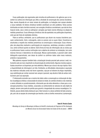 Essas publicações são organizadas pela iniciativa de profissionais e de agências que se res-
sentem da carência de informação que afeta a atividade de conservação dos acervos brasileiros.
Hoje, mesmo dispondo de um maior número de publicações, as traduções nem sempre atendem
a nossa realidade. Os fatores climáticos também constituem um sério problema. Temos acervos
distribuídos em todo o território nacional, com variações climáticas consideráveis, que vão de clima
tropical úmido, seco e árido ao subtropical, variações que fazem enorme diferença na adoção de
medidas preventivas. Essas diferenças climáticas não são apontadas nas publicações disponíveis,
visto que são frutos de realidades distintas.
    Pode-se verificar, entretanto, que os profissionais que atuam nos museus brasileiros pos-
suem conhecimento, farto e abrangente, sobre os acervos com os quais lidam. Encontram-se
atualizados a respeito das medidas preventivas na conservação e restauração. Essas informa-
ções são adquiridas mediante a participação em congressos, workshops, jornadas e conferên-
cias, tanto no Brasil quanto no exterior. Outra forma de troca de informações são as visitas que
os profissionais fazem a outras instituições com o objetivo de conhecer as instalações, tais como
reservas técnicas e laboratórios de restauração. Nessas oportunidades, é possível saber sobre
bibliografia especializada, sem deixar de conferir ou confirmar dados sobre novos materiais,
produtos e equipamentos.
    Não podemos esquecer também toda a atualização tornada possível pelo acesso à web, ins-
trumento cada vez mais importante na disseminação do conhecimento. Algumas revistas especia-
lizadas encontram-se disponíveis por meio eletrônico. Mesmo que a busca não seja rápida e fácil,
a disponibilidade da informação é um fato. Entretanto, as dificuldades relacionadas à aquisição
dos materiais indicados ainda não foram superadas, seja por se tratarem de artigos importados,
cuja substituição por similar nacional nem sempre é possível, seja devido à falta de verbas insti-
tucionais para sua aquisição.
    É interessante assinalar que a maioria dos textos sobre a conservação ou restauração de obje-
tos museológicos enfatiza a necessidade do estudo do imóvel, do controle climático e dos materiais
a serem utilizados no acondicionamento, informando que são estes elementos a chave para a con-
servação preventiva. Essas medidas, associadas ao conhecimento da natureza de cada objeto da
coleção, servem como ponto de partida para garantir a longevidade dos acervos museológicos. En-
tretanto, poucos destes textos destacam que o fator humano é a coluna vertebral de toda conserva-
ção, pois são as equipes de conservação que levarão a cabo as tarefas necessárias à preservação.




                                                                              Ione H. Pereira Couto
   Museóloga do Serviço de Museologia do Museu do Índio/RJ e doutoranda do Programa de Pós-Graduação
                        em Memória Social da Universidade Federal do Estado do Rio de Janeiro – UNIRIO




                                                                17
 