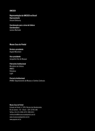 UNESCO

Representação da UNESCO no Brasil
Representante
Vincent Defourny

Coordenação para a área de Cultura
Coordenadora
Jurema Machado




Museu Casa do Pontal

Diretora-presidente
Angela Mascelani

Vice-presidente
Jacqueline Van de Beuque

Patrocínio Institucional
Ministério da Cultura
BNDES
Petrobras
Light

Parceria Institucional
IPHAN / Departamento de Museus e Centros Culturais




Museu Casa do Pontal
Estrada do Pontal, nº 3295, Recreio dos Bandeirantes
Rio de Janeiro – RJ – Brasil – CEP: 22785-580
Tel/fax: (55) (21) 2490-3278 2490-4013
institucional@museucasadopontal.com.br
www.museucasadopontal.com.br
www.popular.art.br


                                                       
 