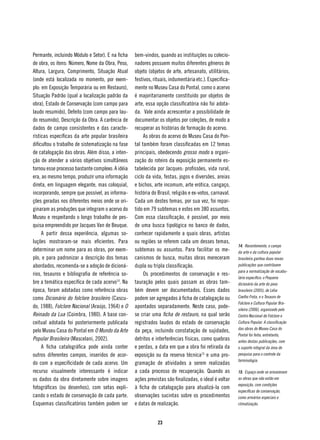 Permante, incluindo Módulo e Setor). E na ficha   bem-vindos, quando as instituições ou colecio-
de obra, os itens: Número, Nome da Obra, Peso,    nadores possuem muitos diferentes gêneros de
Altura, Largura, Comprimento, Situação Atual      objeto (objetos de arte, artesanato, utilitários,
(onde está localizada no momento, por exem-       festivos, rituais, indumentária etc.). Especifica-
plo: em Exposição Temporária ou em Restauro),     mente no Museu Casa do Pontal, como o acervo
Situação Padrão (qual a localização padrão da     é majoritariamente constituído por objetos de
obra), Estado de Conservação (com campo para      arte, essa opção classificatória não foi adota-
laudo resumido), Defeito (com campo para lau-     da. Vale ainda acrescentar a possibilidade de
do resumido), Descrição da Obra. A carência de    documentar os objetos por coleções, de modo a
dados de campo consistentes e das caracte-        recuperar as histórias de formação do acervo.
rísticas específicas da arte popular brasileira        As obras do acervo do Museu Casa do Pon-
dificultou o trabalho de sistematização na fase   tal também foram classificadas em 12 temas
de catalogação das obras. Além disso, a inten-    principais, obedecendo grosso modo a organi-
ção de atender a vários objetivos simultâneos     zação do roteiro da exposição permanente es-
tornou esse processo bastante complexo. A idéia   tabelecida por Jacques: profissões, vida rural,
era, ao mesmo tempo, produzir uma informação      ciclo da vida, festas, jogos e diversões, areias
direta, em linguagem elegante, mas coloquial,     e bichos, arte incomum, arte erótica, cangaço,
incorporando, sempre que possível, as informa-    história do Brasil, religião e ex-votos, carnaval.
ções geradas nos diferentes meios onde se ori-    Cada um destes temas, por sua vez, foi repar-
ginaram as produções que integram o acervo do     tido em 79 subtemas e estes em 380 assuntos.
Museu e respeitando o longo trabalho de pes-      Com essa classificação, é possível, por meio
quisa empreendido por Jacques Van de Beuque.      de uma busca tipológica no banco de dados,
     A partir dessa experiência, algumas so-      conhecer rapidamente a quais obras, artistas
luções mostraram-se mais eficientes. Para         ou regiões se referem cada um desses temas,
                                                                                                       14. Recentemente, o campo
determinar um nome para as obras, por exem-       subtemas ou assuntos. Para facilitar os me-          da arte e da cultura popular
plo, e para padronizar a descrição dos temas      canismos de busca, muitas obras mereceram            brasileira ganhou duas novas
abordados, recomenda-se a adoção de dicioná-      dupla ou tripla classificação.                       publicações que contribuem
                                                                                                       para a normatização de vocabu-
rios, tesauros e bibliografia de referência so-        Os procedimentos de conservação e res-
                                                                                                       lário específico: o Pequeno
bre a temática específica de cada acervo14. Na    tauração pelos quais passam as obras tam-            dicionário da arte do povo
época, foram adotadas como referência obras       bém devem ser documentados. Esses dados              brasileiro (2005), de Lélia
como Dicionário do folclore brasileiro (Cascu-    podem ser agregados à ficha de catalogação ou        Coelho Frota, e o Tesauro de
                                                                                                       Folclore e Cultura Popular Bra-
do, 1988), Folclore Nacional (Araújo, 1964) e O   apontados separadamente. Neste caso, pode-           sileira (2006), organizado pelo
Reinado da Lua (Coimbra, 1980). A base con-       se criar uma ficha de restauro, na qual serão        Centro Nacional de Folclore e
ceitual adotada foi posteriormente publicada      registrados laudos do estado de conservação          Cultura Popular. A classificação
                                                                                                       das obras do Museu Casa do
pelo Museu Casa do Pontal em O Mundo da Arte      da peça, incluindo constatação de sujidades,
                                                                                                       Pontal foi feita, entretanto,
Popular Brasileira (Mascelani, 2002).             detritos e interferências físicas, como quebras      antes destas publicações, com
     A ficha catalográfica pode ainda conter      e perdas, a data em que a obra foi retirada da       o suporte integral da área de
outros diferentes campos, inseridos de acor-      exposição ou da reserva técnica15 e uma pro-         pesquisa para o controle da
                                                                                                       terminologia.
do com a especificidade de cada acervo. Um        gramação de atividades a serem realizadas
recurso visualmente interessante é indicar        a cada processo de recuperação. Quando as            15. Espaço onde se armazenam
os dados da obra diretamente sobre imagens        ações previstas são finalizadas, o ideal é voltar    as obras que não estão em
                                                                                                       exposição, com condições
fotográficas (ou desenhos), com setas expli-      à ficha de catalogação para atualizá-la com
                                                                                                       específicas de conservação,
cando o estado de conservação de cada parte.      observações sucintas sobre os procedimentos          como armários especiais e
Esquemas classificatórios também podem ser        e datas de realização.                               climatização.



                                                              23
 