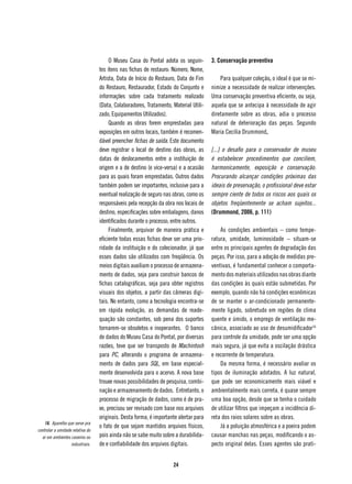 O Museu Casa do Pontal adota os seguin-        3. Conservação preventiva
                                  tes itens nas fichas de restauro: Número, Nome,
                                  Artista, Data de Início do Restauro, Data de Fim        Para qualquer coleção, o ideal é que se mi-
                                  do Restauro, Restaurador, Estado do Conjunto e      nimize a necessidade de realizar intervenções.
                                  informações sobre cada tratamento realizado         Uma conservação preventiva eficiente, ou seja,
                                  (Data, Colaboradores, Tratamento, Material Utili-   aquela que se antecipa à necessidade de agir
                                  zado, Equipamentos Utilizados).                     diretamente sobre as obras, adia o processo
                                       Quando as obras forem emprestadas para         natural de deterioração das peças. Segundo
                                  exposições em outros locais, também é recomen-      Maria Cecília Drummond,
                                  dável preencher fichas de saída. Este documento
                                  deve registrar o local de destino das obras, as     [...] o desafio para o conservador de museu
                                  datas de deslocamentos entre a instituição de       é estabelecer procedimentos que conciliem,
                                  origem e a de destino (e vice-versa) e a ocasião    harmonicamente, exposição e conservação.
                                  para as quais foram emprestadas. Outros dados       Procurando alcançar condições próximas das
                                  também podem ser importantes, inclusive para a      ideais de preservação, o profissional deve estar
                                  eventual realização de seguro nas obras, como os    sempre ciente de todos os riscos aos quais os
                                  responsáveis pela recepção da obra nos locais de    objetos freqüentemente se acham sujeitos...
                                  destino, especificações sobre embalagens, danos     (Drummond, 2006, p. 111)
                                  identificados durante o processo, entre outros.
                                       Finalmente, arquivar de maneira prática e          As condições ambientais – como tempe-
                                  eficiente todas essas fichas deve ser uma prio-     ratura, umidade, luminosidade – situam-se
                                  ridade da instituição e do colecionador, já que     entre os principais agentes de degradação das
                                  esses dados são utilizados com freqüência. Os       peças. Por isso, para a adoção de medidas pre-
                                  meios digitais auxiliam o processo de armazena-     ventivas, é fundamental conhecer o comporta-
                                  mento de dados, seja para construir bancos de       mento dos materiais utilizados nas obras diante
                                  fichas catalográficas, seja para obter registros    das condições às quais estão submetidas. Por
                                  visuais dos objetos, a partir das câmeras digi-     exemplo, quando não há condições econômicas
                                  tais. No entanto, como a tecnologia encontra-se     de se manter o ar-condicionado permanente-
                                  em rápida evolução, as demandas de reade-           mente ligado, sobretudo em regiões de clima
                                  quação são constantes, sob pena dos suportes        quente e úmido, o emprego de ventilação me-
                                  tornarem-se obsoletos e inoperantes. O banco        cânica, associado ao uso de desumidificador16
                                  de dados do Museu Casa do Pontal, por diversas      para controle da umidade, pode ser uma opção
                                  razões, teve que ser transposto de Machintosh       mais segura, já que evita a oscilação drástica
                                  para PC, alterando o programa de armazena-          e recorrente de temperatura.
                                  mento de dados para SQL, em base especial-              Da mesma forma, é necessário avaliar os
                                  mente desenvolvida para o acervo. A nova base       tipos de iluminação adotados. A luz natural,
                                  trouxe novas possibilidades de pesquisa, combi-     que pode ser economicamente mais viável e
                                  nação e armazenamento de dados. Entretanto, o       ambientalmente mais correta, é quase sempre
                                  processo de migração de dados, como é de pra-       uma boa opção, desde que se tenha o cuidado
                                  xe, precisou ser revisado com base nos arquivos     de utilizar filtros que impeçam a incidência di-
                                  originais. Desta forma, é importante alertar para   reta dos raios solares sobre as obras.
    16. Aparelho que serve pra
                                  o fato de que sejam mantidos arquivos físicos,          Já a poluição atmosférica e a poeira podem
controlar a umidade relativa do
  ar em ambientes caseiros ou     pois ainda não se sabe muito sobre a durabilida-    causar manchas nas peças, modificando o as-
                   industriais.   de e confiabilidade dos arquivos digitais.          pecto original delas. Esses agentes são prati-


                                                                    24
 