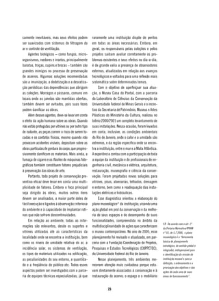 camente inevitáveis, mas seus efeitos podem           raramente uma instituição dispõe de peritos
ser suavizados com sistemas de filtragem do           em todas as áreas necessárias. Embora, em
ar e controle de ventilação.                          geral, os responsáveis pelas coleções e pelos
     Agentes biológicos – como fungos, micro-         projetos saibam avaliar corretamente os pro-
organismos, roedores e insetos, principalmente        blemas existentes e seus efeitos no dia-a-dia,
baratas, traças, cupins e brocas – também são         é de grande valia a presença de observadores
grandes inimigos no processo de preservação           externos, atualizados em relação aos avanços
de acervos. Algumas soluções recomendadas             tecnológicos e voltados para uma reflexão mais
são a imunização, a dedetização e a desratiza-        sistemática sobre determinados temas.
ção periódicas das dependências que abrigam                Com o objetivo de aperfeiçoar sua atua-
as coleções. Morcegos e pássaros, comuns em           ção, o Museu Casa do Pontal, com a parceria
locais onde as janelas são mantidas abertas,          do Laboratório de Ciências da Conservação da
também devem ser evitados, pois suas fezes            Universidade Federal de Minas Gerais e o incen-
podem danificar as obras.                             tivo da Secretaria de Patrimônio, Museus e Artes
     Além desses agentes, deve-se levar em conta      Plásticas do Ministério da Cultura, realizou no
o efeito da ação humana sobre as obras. Quando        biênio 2000/2001 um completo levantamento de
não estão protegidas por vitrines ou por outro tipo   suas instalações. Nessa ocasião, foram levadas
de isolante, as peças correm o risco de serem to-     em conta, inclusive, as condições ambientais
cadas e os contatos físicos, mesmo quando não         do Rio de Janeiro, onde o calor e a umidade são
provocam acidentes visíveis, depositam sobre as       extremos, e da região específica onde se encon-
obras partículas de gordura do corpo, que progres-    tra a instituição, entre o mar e a Mata Atlântica.
sivamente danificam os materiais. Mais ainda, a       A experiência contou com a participação de toda
fumaça de cigarro e os flashes de máquinas foto-      a equipe da instituição e de profissionais de en-
gráficas também constituem fatores prejudiciais       genharia civil, mecânica e elétrica, arquitetura,
à preservação das obras de arte.                      restauração, museografia e ciência da conser-
     Portanto, todo projeto de conservação pre-       vação. Foram projetadas novas soluções para
ventiva eficaz deve levar em conta uma multi-         vitrines, pisos, alvenarias, telhados, drenagem
plicidade de fatores. Embora o foco principal         e entorno, bem como a readequação das insta-
seja dirigido às obras, muitos outros itens           lações elétricas e hidráulicas.
devem ser analisados, a maior parte deles de               Esse diagnóstico orientou a elaboração do
fácil execução e ligados à observação criteriosa      plano museológico17 da instituição, visando uma
do ambiente e à capacidade de implantar roti-         ação global em prol da conservação e da melho-
nas que não sofram descontinuidades.                  ria de seus espaços e do desempenho de suas
     Em relação ao ambiente, todas as infor-          funcionalidades, compreendida no âmbito da
                                                                                                           17. De acordo com o art. 1º.
mações são relevantes, desde os suportes e            multidisciplinaridade de ações que caracterizam      da Portaria Normativa/IPHAN
vitrines utilizados até as características da         o museu contemporâneo. No ano de 2005, esse          n° 01, de 5.7.2006, o plano
localidade onde se encontra a instituição, bem        planejamento foi revisado e atualizado, em par-      museológico é a “ferramenta
                                                                                                           básica de planejamento
como os níveis de umidade relativa do ar, a           ceria com a Fundação Coordenação de Projetos,
                                                                                                           estratégico, de sentido global e
incidência solar, os sistemas de ventilação,          Pesquisas e Estudos Tecnológicos (COPPETEC),         integrador, indispensável para
os tipos de materiais utilizados na edificação,       da Universidade Federal do Rio de Janeiro.           a identificação da missão da
as peculiaridades do seu entorno, a quantida-              Nesse planejamento, três ambientes me-          instituição museal e para a
                                                                                                           definição, o ordenamento e a
de e a freqüência do público etc. Todos esses         receram atenção mais cuidadosa porque esta-
                                                                                                           priorização dos objetivos e das
aspectos podem ser investigados com a parce-          vam diretamente associados à conservação e à         ações de cada uma de suas
ria de equipes técnicas especializadas, já que        restauração do acervo: o espaço e o mobiliário       áreas de funcionamento”.



                                                                  25
 