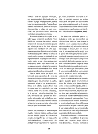 danificou o tecido das roupas dos personagens,        que passou, os diferentes locais onde se ins-
com rasgos irreparáveis. A instituição optou por      talou e os eventuais manuseios que recebeu,
substituir os pregos por pregos de cobre, além de     sendo assim, não podem sair do laboratório
trocar integralmente os tecidos. Para isso, foram     como se tivesse sido comprada no dia anterior.
usados os mesmos moldes, porém com estampas           É importante tentar manter as referências tem-
diferentes, já que as antigas não foram encon-        porais do objeto, respeitando suas peculiarida-
tradas, mas procurando manter o máximo de             des e sua trajetória social (Appadurai, 1986).
similaridade com as estampas originais.
     A substituição de fitas dos chapéus de rei-           Em obras que apresentam quebras, ra-
sado23 seguiu um caminho semelhante. Foram            chaduras ou perdas que comprometem sua
identificados fungos nas fitas originais, além do     estrutura física, realiza-se uma restauração
esmaecimento das cores. Inicialmente, optou-se        estrutural. Embora cada caso seja específico, o
pela substituição parcial das fitas, sobretudo        mais comum é que seja feito um tratamento de
daquelas que se encontravam com partes rasga-         recomposição da estrutura, como uma parte do
das e comprometidas. Desta forma, a instituição       corpo de uma escultura que foi perdida (mas
manteve dois conjuntos distintos: um em que o         da qual se têm informações precisas) ou de re-
aspecto estético das obras foi privilegiado, já que   constituição (quando se preenchem espaços de
originalmente estes chapéus possuíam cores vi-        partes que foram comidas por microorganismos
brantes, e outro no qual a visão das obras, com       e/ou insetos). Já situações de perdas que se re-
cores opacas, remetia à sua historicidade. Em         ferem a danos na superfície das peças, como o
um segundo momento, entretanto, foi necessário        desprendimento de camadas de pintura, preci-
fazer a substituição completa das fitas, porque       sam de uma restauração estética, feita a partir
sua decomposição mostrou-se irreversível.             de uma recomposição da tinta nas áreas com
     Deve-se aceitar, assim, que alguns ma-           perda de leitura. Uma mesma obra pode preci-
teriais são auto-degenerativos. É o caso dos          sar desses dois tipos de restauração.
fios de nylon, que possibilitam os movimentos              Apesar da variedade de soluções possíveis,
dos personagens das geringonças de Adalton,           algumas sugestões podem evitar problemas
promovendo a ligação com as engrenagens.              futuros. Em primeiro lugar, deve-se trabalhar
Pensou-se em substituí-los por materiais mais         apenas em locais onde houve perdas, e não an-
duráveis e foram feitas experiências com linha        tecipando possíveis danos. Se o braço de uma
sintética, arame, corda de violão, cabo de aço,       escultura estiver deteriorado, mas houver vestí-
fio de pescaria e outros fios industriais. Con-       gios desse braço, aproveitam-se todas as pos-
tudo, verificou-se que a precisão dos movi-           sibilidades de encontrar a forma e o movimento
mentos determinados pelo artista ficaria com-         originais, para que ele seja redesenhado. Porém,
prometida e concluiu-se que a melhor solução          se não houver quaisquer maneiras de reconhecer
seria aceitar essa característica, substituindo       as características do braço, deve-se lidar com a
os fios de nylon de tempos em tempos.                 impossibilidade de recuperar a obra. Uma perna
                                                      da qual nada se sabe não deve ser reconstruída,
Por outro lado, mesmo que os materiais sejam          assim como uma cor que se desgastou e da qual
trocados, o processo histórico que faz parte da       nada se sabe não deve ser repintada.
obra não deve ser apagado. No caso de obras                É recomendável também o uso de materiais
pintadas, isso significa que uma peça que foi         que permitem a reversibilidade do processo,
produzida há décadas e carregou consigo a de-         uma vez que o campo está sempre sujeito às
gradação natural adquirida com as viagens por         novas descobertas. A minuciosa avaliação do


                                    28
 