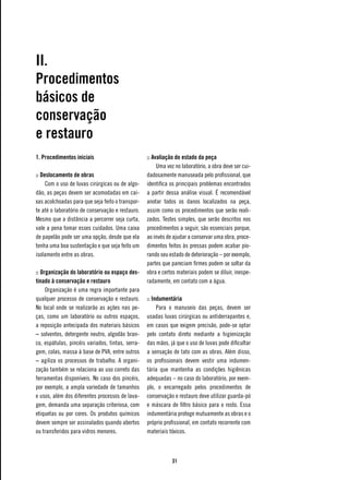 II.
Procedimentos
básicos de
conservação
e restauro
1. Procedimentos iniciais                         :: Avaliação do estado da peça
                                                       Uma vez no laboratório, a obra deve ser cui-
:: Deslocamento de obras                          dadosamente manuseada pelo profissional, que
     Com o uso de luvas cirúrgicas ou de algo-    identifica os principais problemas encontrados
dão, as peças devem ser acomodadas em cai-        a partir dessa análise visual. É recomendável
xas acolchoadas para que seja feito o transpor-   anotar todos os danos localizados na peça,
te até o laboratório de conservação e restauro.   assim como os procedimentos que serão reali-
Mesmo que a distância a percorrer seja curta,     zados. Testes simples, que serão descritos nos
vale a pena tomar esses cuidados. Uma caixa       procedimentos a seguir, são essenciais porque,
de papelão pode ser uma opção, desde que ela      ao invés de ajudar a conservar uma obra, proce-
tenha uma boa sustentação e que seja feito um     dimentos feitos às pressas podem acabar pio-
isolamento entre as obras.                        rando seu estado de deterioração – por exemplo,
                                                  partes que pareciam firmes podem se soltar da
:: Organização do laboratório ou espaço des-      obra e certos materiais podem se diluir, inespe-
tinado à conservação e restauro                   radamente, em contato com a água.
     Organização é uma regra importante para
qualquer processo de conservação e restauro.      :: Indumentária
No local onde se realizarão as ações nas pe-           Para o manuseio das peças, devem ser
ças, como um laboratório ou outros espaços,       usadas luvas cirúrgicas ou antiderrapantes e,
a reposição antecipada dos materiais básicos      em casos que exigem precisão, pode-se optar
– solventes, detergente neutro, algodão bran-     pelo contato direto mediante a higienização
co, espátulas, pincéis variados, tintas, serra-   das mãos, já que o uso de luvas pode dificultar
gem, colas, massa à base de PVA, entre outros     a sensação de tato com as obras. Além disso,
– agiliza os processos de trabalho. A organi-     os profissionais devem vestir uma indumen-
zação também se relaciona ao uso correto das      tária que mantenha as condições higiênicas
ferramentas disponíveis. No caso dos pincéis,     adequadas – no caso do laboratório, por exem-
por exemplo, a ampla variedade de tamanhos        plo, o encarregado pelos procedimentos de
e usos, além dos diferentes processos de lava-    conservação e restauro deve utilizar guarda-pó
gem, demanda uma separação criteriosa, com        e máscara de filtro básico para o rosto. Essa
etiquetas ou por cores. Os produtos químicos      indumentária protege mutuamente as obras e o
devem sempre ser assinalados quando abertos       próprio profissional, em contato recorrente com
ou transferidos para vidros menores.              materiais tóxicos.



                                                             31
 