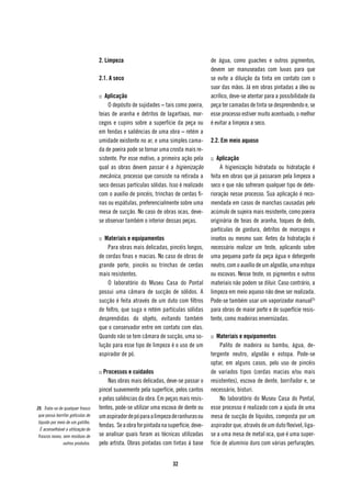 2. Limpeza                                           de água, como guaches e outros pigmentos,
                                                                                         devem ser manuseadas com luvas para que
                                    2.1. A seco                                          se evite a diluição da tinta em contato com o
                                                                                         suor das mãos. Já em obras pintadas a óleo ou
                                    :: Aplicação                                         acrílico, deve-se atentar para a possibilidade da
                                        O depósito de sujidades – tais como poeira,      peça ter camadas de tinta se desprendendo e, se
                                    teias de aranha e detritos de lagartixas, mor-       esse processo estiver muito acentuado, o melhor
                                    cegos e cupins sobre a superfície da peça ou         é evitar a limpeza a seco.
                                    em fendas e saliências de uma obra – retém a
                                    umidade existente no ar, e uma simples cama-         2.2. Em meio aquoso
                                    da de poeira pode se tornar uma crosta mais re-
                                    sistente. Por esse motivo, a primeira ação pela      :: Aplicação
                                    qual as obras devem passar é a higienização               A higienização hidratada ou hidratação é
                                    mecânica, processo que consiste na retirada a        feita em obras que já passaram pela limpeza a
                                    seco dessas partículas sólidas. Isso é realizado     seco e que não sofreram qualquer tipo de dete-
                                    com o auxílio de pincéis, trinchas de cerdas fi-     rioração nesse processo. Sua aplicação é reco-
                                    nas ou espátulas, preferencialmente sobre uma        mendada em casos de manchas causadas pelo
                                    mesa de sucção. No caso de obras ocas, deve-         acúmulo de sujeira mais resistente, como poeira
                                    se observar também o interior dessas peças.          originária de teias de aranha, toques de dedo,
                                                                                         partículas de gordura, detritos de morcegos e
                                    :: Materiais e equipamentos                          insetos ou mesmo suor. Antes da hidratação é
                                        Para obras mais delicadas, pincéis longos,       necessário realizar um teste, aplicando sobre
                                    de cerdas finas e macias. No caso de obras de        uma pequena parte da peça água e detergente
                                    grande porte, pincéis ou trinchas de cerdas          neutro, com o auxílio de um algodão, uma estopa
                                    mais resistentes.                                    ou escovas. Nesse teste, os pigmentos e outros
                                        O laboratório do Museu Casa do Pontal            materiais não podem se diluir. Caso contrário, a
                                    possui uma câmara de sucção de sólidos. A            limpeza em meio aquoso não deve ser realizada.
                                    sucção é feita através de um duto com filtros        Pode-se também usar um vaporizador manual25
                                    de feltro, que suga e retém partículas sólidas       para obras de maior porte e de superfície resis-
                                    desprendidas do objeto, evitando também              tente, como madeiras envernizadas.
                                    que o conservador entre em contato com elas.
                                    Quando não se tem câmara de sucção, uma so-          :: Materiais e equipamentos
                                    lução para esse tipo de limpeza é o uso de um             Palito de madeira ou bambu, água, de-
                                    aspirador de pó.                                     tergente neutro, algodão e estopa. Pode-se
                                                                                         optar, em alguns casos, pelo uso de pincéis
                                    :: Processos e cuidados                              de variados tipos (cerdas macias e/ou mais
                                         Nas obras mais delicadas, deve-se passar o      resistentes), escova de dente, borrifador e, se
                                    pincel suavemente pela superfície, pelos cantos      necessário, bisturi.
                                    e pelas saliências da obra. Em peças mais resis-          No laboratório do Museu Casa do Pontal,
25. Trata-se de qualquer frasco     tentes, pode-se utilizar uma escova de dente ou      esse processo é realizado com a ajuda de uma
 que possa borrifar gotículas de    um aspirador de pó para a limpeza de ranhuras ou     mesa de sucção de líquidos, composta por um
 líquido por meio de um gatilho.
                                    fendas. Se a obra for pintada na superfície, deve-   aspirador que, através de um duto flexível, liga-
   É aconselhável a utilização de
 frascos novos, sem resíduos de     se analisar quais foram as técnicas utilizadas       se a uma mesa de metal oca, que é uma super-
                outros produtos.    pelo artista. Obras pintadas com tintas à base       fície de alumínio duro com várias perfurações.


                                                                       32
 