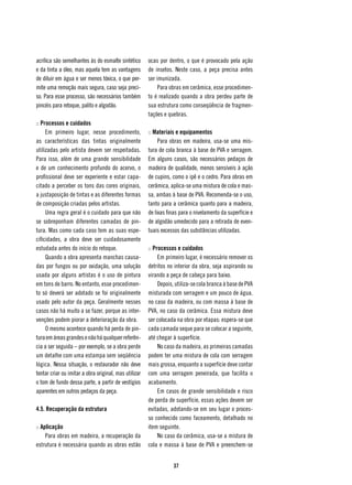 acrílica são semelhantes às do esmalte sintético       ocas por dentro, o que é provocado pela ação
e da tinta a óleo, mas aquela tem as vantagens         de insetos. Neste caso, a peça precisa antes
de diluir em água e ser menos tóxica, o que per-       ser imunizada.
mite uma remoção mais segura, caso seja preci-              Para obras em cerâmica, esse procedimen-
so. Para esse processo, são necessários também         to é realizado quando a obra perdeu parte de
pincéis para retoque, palito e algodão.                sua estrutura como conseqüência de fragmen-
                                                       tações e quebras.
:: Processos e cuidados
     Em primeiro lugar, nesse procedimento,            :: Materiais e equipamentos
as características das tintas originalmente                 Para obras em madeira, usa-se uma mis-
utilizadas pelo artista devem ser respeitadas.         tura de cola branca à base de PVA e serragem.
Para isso, além de uma grande sensibilidade            Em alguns casos, são necessários pedaços de
e de um conhecimento profundo do acervo, o             madeira de qualidade, menos sensíveis à ação
profissional deve ser experiente e estar capa-         de cupins, como o ipê e o cedro. Para obras em
citado a perceber os tons das cores originais,         cerâmica, aplica-se uma mistura de cola e mas-
a justaposição de tintas e as diferentes formas        sa, ambas à base de PVA. Recomenda-se o uso,
de composição criadas pelos artistas.                  tanto para a cerâmica quanto para a madeira,
     Uma regra geral é o cuidado para que não          de lixas finas para o nivelamento da superfície e
se sobreponham diferentes camadas de pin-              de algodão umedecido para a retirada de even-
tura. Mas como cada caso tem as suas espe-             tuais excessos das substâncias utilizadas.
cificidades, a obra deve ser cuidadosamente
estudada antes do início do retoque.                   :: Processos e cuidados
     Quando a obra apresenta manchas causa-                 Em primeiro lugar, é necessário remover os
das por fungos ou por oxidação, uma solução            detritos no interior da obra, seja aspirando ou
usada por alguns artistas é o uso de pintura           virando a peça de cabeça para baixo.
em tons de barro. No entanto, esse procedimen-              Depois, utiliza-se cola branca à base de PVA
to só deverá ser adotado se foi originalmente          misturada com serragem e um pouco de água,
usado pelo autor da peça. Geralmente nesses            no caso da madeira, ou com massa à base de
casos não há muito a se fazer, porque as inter-        PVA, no caso da cerâmica. Essa mistura deve
venções podem piorar a deterioração da obra.           ser colocada na obra por etapas: espera-se que
     O mesmo acontece quando há perda de pin-          cada camada seque para se colocar a seguinte,
tura em áreas grandes e não há qualquer referên-       até chegar à superfície.
cia a ser seguida – por exemplo, se a obra perde            No caso da madeira, as primeiras camadas
um detalhe com uma estampa sem seqüência               podem ter uma mistura de cola com serragem
lógica. Nessa situação, o restaurador não deve         mais grossa, enquanto a superfície deve contar
tentar criar ou imitar a obra original, mas utilizar   com uma serragem peneirada, que facilita o
o tom de fundo dessa parte, a partir de vestígios      acabamento.
aparentes em outros pedaços da peça.                        Em casos de grande sensibilidade e risco
                                                       de perda de superfície, essas ações devem ser
4.5. Recuperação da estrutura                          evitadas, adotando-se em seu lugar o proces-
                                                       so conhecido como faceamento, detalhado no
:: Aplicação                                           item seguinte.
     Para obras em madeira, a recuperação da                No caso da cerâmica, usa-se a mistura de
estrutura é necessária quando as obras estão           cola e massa à base de PVA e preenchem-se


                                                                  37
 