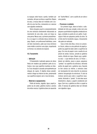 os espaços onde houve a perda, também por         em “banho Maria”, com o auxílio de um vidro e
camadas, até que se atinja a superfície. Depois   uma panela.
de seca, a massa deve ser nivelada com o au-
xílio de uma lixa fina, removendo-se o excesso    :: Processos e cuidados
com algodão umedecido.                                 Em primeiro lugar, deve-se testar a solu-
     Outra situação usual é o comprometimento     bilidade da tinta que compõe a obra com uma
de uma estrutura diretamente relacionada ao       pequena quantidade de algodão umedecido em
movimento de uma obra, como um braço ou           água, enrolado na ponta de um palito. A apli-
uma perna. Nesse caso, o primeiro procedimen-     cação é feita em pequenos pontos da obra. Se
to a se seguir é a retirada dessa estrutura da    a tinta não for resistente à água, o faceamento
peça. Depois, um profissional habilidoso, como    não pode ser realizado.
um bom marceneiro, pode usar essa estrutura            Caso a tinta não dilua, inicia-se o proces-
como molde e construir uma cópia, respeitando     so. Assim, coloca-se uma película de papel ja-
as formas e os volumes do original.               ponês (ou papel de seda) sobre a superfície da
                                                  peça. Em cima do papel e com o auxílio de um
4.6. Faceamento                                   pincel de cerdas macias, pincela-se gelatina
                                                  neutra, diluída em água. Depois que a gelati-
:: Aplicação                                      na seca – o que demora de seis a 12 horas –,
     O faceamento é aplicado apenas em obras      devem ser abertas, pouco a pouco, pequenas
feitas em madeira que perderam parte da es-       “janelas” na superfície da estrutura, retirando
trutura, mas cuja superfície manteve-se intac-    partes do papel com a gelatina seca. Quando
ta. Essa situação é causada principalmente por    se tem acesso ao interior, a estrutura deve
ataques de cupins. O objetivo desse procedi-      ser recomposta tal como descrito no processo
mento é chegar ao interior da obra, preservando   anterior (recuperação da estrutura). A cola da
sua superfície original, sem o risco de danos.    mistura servirá para colar a superfície nova-
                                                  mente, fechando a “janela”. A cola deve secar
:: Materiais e equipamentos                       totalmente e, depois, o papel é umedecido com
    Palito de bambu, algodão, água, papel ja-     água. Com isso, a gelatina se dilui e o papel se
ponês (ou de seda), gelatina neutra e pincéis     solta. O excesso de gelatina deve ser retirado
de cerdas macias. A gelatina deve ser aquecida    com algodão e água.




                                 38
 