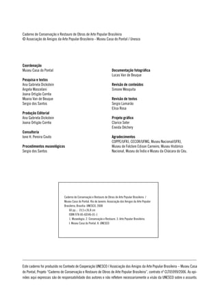 Caderno de Conservação e Restauro de Obras de Arte Popular Brasileira
© Associação de Amigos da Arte Popular Brasileira - Museu Casa do Pontal / Unesco




Coordenação
Museu Casa do Pontal                                                   Documentação fotográfica
                                                                       Lucas Van de Beuque
Pesquisa e textos
Ana Gabriela Dickstein                                                 Revisão de conteúdos
Angela Mascelani                                                       Simone Mesquita
Joana Ortigão Corrêa
Moana Van de Beuque                                                    Revisão de textos
Sergio dos Santos                                                      Sergio Lamarão
                                                                       Elisa Rosa
Produção Editorial
Ana Gabriela Dickstein                                                 Projeto gráfico
Joana Ortigão Corrêa                                                   Clarice Soter
                                                                       Eneida Déchery
Consultoria
Ione H. Pereira Couto                                                  Agradecimentos
                                                                       COPPE/UFRJ, CECOR/UFMG, Museu Nacional/UFRJ,
Procedimentos museológicos                                             Museu de Folclore Edison Carneiro, Museu Histórico
Sergio dos Santos                                                      Nacional, Museu do Índio e Museu da Chácara do Céu.




                              Caderno de Conservação e Restauro de Obras de Arte Popular Brasileira /
                              Museu Casa do Pontal. Rio de Janeiro: Associação dos Amigos da Arte Popular
                              Brasileira; Brasília: UNESCO, 2008
                                  60 pp. ; 19,5 x 26,8 cm
                                  ISBN 978-85-60346-01-1
                                  1. Museologia. 2. Conservação e Restauro. 3. Arte Popular Brasileira.
                                  I. Museu Casa do Pontal. II. UNESCO




Este caderno foi produzido no Contexto de Cooperação UNESCO / Associação dos Amigos da Arte Popular Brasileira – Museu Casa
do Pontal, Projeto “Caderno de Conservação e Restauro de Obras de Arte Popular Brasileira”, contrato nº CLT05999/2006. As opi-
niões aqui expressas são de responsabilidade dos autores e não refletem necessariamente a visão da UNESCO sobre o assunto.
 