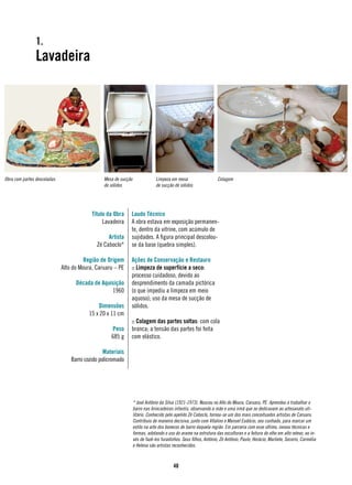 1.
                Lavadeira




Obra com partes descoladas                     Mesa de sucção                Limpeza em mesa                    Colagem
                                               de sólidos                    de sucção de sólidos




                                          Título da Obra    Laudo Técnico
                                               Lavadeira    A obra estava em exposição permanen-
                                                            te, dentro da vitrine, com acúmulo de
                                                 Artista    sujidades. A figura principal descolou-
                                            Zé Caboclo*     se da base (quebra simples).

                                       Região de Origem     Ações de Conservação e Restauro
                             Alto do Moura, Caruaru – PE    :: Limpeza de superfície a seco:
                                                            processo cuidadoso, devido ao
                                   Década de Aquisição      desprendimento da camada pictórica
                                                 1960       (o que impediu a limpeza em meio
                                                            aquoso); uso da mesa de sucção de
                                             Dimensões      sólidos.
                                         15 x 20 x 11 cm
                                                            :: Colagem das partes soltas: com cola
                                                   Peso     branca; a tensão das partes foi feita
                                                   685 g    com elástico.

                                                Materiais
                                 Barro cozido policromado




                                                                * José Antônio da Silva (1921-1973). Nasceu no Alto do Moura, Caruaru, PE. Aprendeu a trabalhar o
                                                                barro nas brincadeiras infantis, observando a mãe e uma irmã que se dedicavam ao artesanato uti-
                                                                litário. Conhecido pelo apelido Zé Caboclo, tornou-se um dos mais conceituados artistas de Caruaru.
                                                                Contribuiu de maneira decisiva, junto com Vitalino e Manuel Eudócio, seu cunhado, para marcar um
                                                                estilo na arte dos bonecos de barro daquela região. Em parceria com esse último, inovou técnicas e
                                                                formas, adotando o uso do arame na estrutura das esculturas e a feitura do olho em alto relevo, ao in-
                                                                vés de fazê-los furadinhos. Seus filhos, Antônio, Zé Antônio, Paulo, Horácio, Marliete, Socorro, Carmélia
                                                                e Helena são artistas reconhecidos.



                                                                                       40
 
