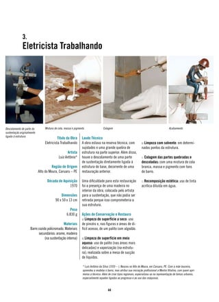 3.
              Eletricista Trabalhando




Descolamento de parte da        Mistura de cola, massa e pigmento                Colagem                                                   Acabamento
sustentação originalmente
ligada à estrutura
                                          Título da Obra       Laudo Técnico
                                Eletricista Trabalhando        A obra estava na reserva técnica, com               :: Limpeza com solvente: em determi-
                                                               sujidades e uma grande quebra de                    nados pontos da estrutura.
                                                 Artista       estrutura na parte superior. Além disso,
                                           Luiz Antônio*       houve o descolamento de uma parte                   :: Colagem das partes quebradas e
                                                               de sustentação diretamente ligada à                 descoladas: com uma mistura de cola
                                      Região de Origem         estrutura de base, decorrente de uma                branca, massa e pigmento com tons
                            Alto do Moura, Caruaru – PE        restauração anterior.                               de barro.

                                  Década de Aquisição          Uma dificuldade para esta restauração               :: Recomposição estética: uso de tinta
                                                1970           foi a presença de uma madeira no                    acrílica diluída em água.
                                                               interior da obra, colocada pelo artista
                                            Dimensões          para a sustentação, que não podia ser
                                        90 x 50 x 13 cm        retirada porque isso comprometeria a
                                                               sua estrutura.
                                                    Peso
                                                  6.830 g      Ações de Conservação e Restauro
                                                               :: Limpeza de superfície a seco: uso
                                              Materiais        de pincéis e, nas figuras e áreas de di-
                     Barro cozido policromado. Materiais       fícil acesso, de um palito com algodão.
                           secundários: arame, madeira
                                (na sustentação interna)       :: Limpeza de superfície em meio
                                                               aquoso: uso de palito (nas áreas mais
                                                               delicadas) e vaporização (na estrutu-
                                                               ra); realizada sobre a mesa de sucção
                                                               de líquidos.

                                                               * Luís Antônio da Silva (1935 – ). Nasceu no Alto do Moura, em Caruaru, PE. Com a mãe louceira,
                                                               aprendeu a modelar o barro, mas atribui sua iniciação profissional a Mestre Vitalino, com quem apri-
                                                               morou a técnica. Além de criar tipos regionais, especializou-se na representação de temas urbanos,
                                                               especialmente aqueles ligados ao progresso e ao uso das máquinas.


                                                                                     44
 