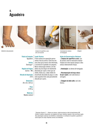 4.
               Aguadeiro




Detalhe do descolamento                          Limpeza de superfície a seco                        Imunização em câmara                Colagem
                                                 com uso de pincel                                   de fumigação


                            Título do Conjunto   Laudo Técnico                                       Ações de Conservação e Restauro
                                     Aguadeiro   A obra estava em exposição perma-                   :: Limpeza de superfície a seco: uso
                                                 nente e fora da vitrine. Como fica em               de pincéis (não foi necessário realizar
                                      Artista    uma área que já havia sido reformada,               limpeza em meio aquoso porque a obra
                                   Domingos*     o acúmulo de sujidades era pequeno.                 estava relativamente limpa).
                                                 Numa restauração anterior, um dos
                            Região de Origem     dedos do pé da figura foi totalmente                :: Imunização: na câmara de fumigação.
                                 Joaima – MG     devorado por cupins e teve que ser
                                                 refeito. Desta vez, o dedo refeito foi              :: Recomposição do braço ataca-
                          Década de Aquisição    encontrado descolado da peça e o coto-              do por cupins: com cola branca e
                                        1970     velo esquerdo tinha sido parcialmente               serragem.
                                                 atacado por cupins.
                                    Dimensões                                                        :: Colagem do dedo solto: com cola
                              28 x 32 x 104 cm                                                       branca.

                                        Peso
                                      2.945 g

                                    Materiais
                               Madeira natural




                                                 * Domingos Siqueira (? – ). Nasceu em Joaima, cidade localizada no Vale do Jequitinhonha, MG.
                                                 Entalha a madeira e desenvolve, com elegância de traços, temáticas ligadas à vida rural dessa região.
                                                 Seus personagens capturam com detalhes as vestimentas e os adereços de caçadores, aguadeiros e
                                                 outras figuras do campo. Reproduz animais com fidelidade.



                                                                       46
 