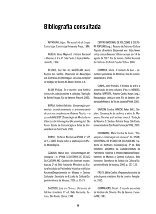 Bibliografia consultada

   APPADURAI, Arjun. The social life of things.          CENTRO NACIONAL DE FOLCLORE E CULTU-
Cambridge: Cambridge University Press, 1986.         RA POPULAR (org.). Tesauro de Folclore e Cultura
                                                     Popular Brasileira Disponível em: http://www.
    ARAÚJO, Alceu Maynard. Folclore Nacional         cnfcp.com.br/tesauro/. Último acesso em 14 de
– Volumes I, II e III . São Paulo: Edições Melho-    agosto de 2007. Rio de Janeiro: Centro Nacional
ramento, 1964.                                       de Folclore e Cultural Popular/ Iphan, 2006.

    BEUQUE, Guy Van de; MASCELANI, Maria                 COIMBRA, Sílvia. O reinado da Lua – es-
Angela dos Santos. Processos de Navegação            cultores populares do Nordeste. Rio de Janeiro:
em Sistemas de Informação: um caso exemplar          Salamandra, 1980.
de criação de banco de dados. Mimeo, s.d.
                                                         CUNHA, Almir Paredes. A história da arte e a
    BLOM, Philipp. Ter e manter: uma história        preservação de bens culturais. 3ª ed. In: MENDES,
intima de colecionadores e coleções. Tradução        Marylka; BAPTISTA, Antonio Carlos Nunes (org.).
de Berilo Vargas. Rio de Janeiro: Record, 2003.      Restauração: ciência e arte. Rio de Janeiro. Uni-
                                                     versidade Federal do Rio de Janeiro/IPHAN, 2005.
    BRAGA, Gedley Belchior. Conservação pre-
ventiva: acondicionamento e armazenamento                DAVISON, Sandra; WINSOR, Peter; BALL, Ste-
de acervos complexos em Reserva Técnica – o          phen. Conservação de cerâmica e vidro. In: Mu-
caso do MAE/USP. (Dissertação de Mestrado em         seums, libraries and archives council. Tradução
Ciências da Informação e Documentação). São          de Maurício O. Santos e Patrícia Souza. São Paulo:
Paulo: Escola de Comunicação e Artes da Uni-         Universidade de São Paulo/Fundação VITAE, 2005.
versidade de São Paulo, 2003.
                                                         DRUMMOND, Maria Cecília de Paula. “Pre-
    BRASIL. Portaria Normativa/IPHAN n° 01,          venção e conservação em museus”. In: IPHAN,
de 5.7.2006. Dispõe sobre a elaboração do Pla-       SECRETARIA DE ESTADO DA CULTURA-MG. Ca-
no Museológico.                                      derno de diretrizes museológicas. 2ª ed. Belo
                                                     Horizonte: Ministério da Cultura/Instituto do
    CÂNDIDO, Maria Inez. “Documentação Mu-           Patrimônio Histórico e Artístico Nacional/Depar-
seológica”. In: IPHAN, SECRETARIA DE ESTADO          tamento de Museus e Centros Culturais, Belo
DA CULTURA-MG. Caderno de diretrizes museo-          Horizonte: Secretaria de Estado da Cultura/Su-
lógicas. 2ª ed. Belo Horizonte: Ministério da Cul-   perintendência de Museus, 2006, p. 107-133.
tura/Instituto do Patrimônio Histórico e Artístico
Nacional/Departamento de Museus e Centros                FROTA, Lélia Coelho. Pequeno dicionário da
Culturais- Secretaria de Estado da Cultura/Su-       arte do povo brasileiro. Rio de Janeiro: Aeropla-
perintendência de Museus, 2006. p. 33-79.            no, 2005.

     CASCUDO, Luís da Câmara. Dicionário do               GUIMARAENS, Dinah. O mundo encantado
folclore brasileiro. 6ª ed. Belo Horizonte: Ita-     de Antônio de Oliveira. Rio de Janeiro: Funar-
tiaia; São Paulo: Edusp, 1988.                       te/INF, 1983.


                                   56
 