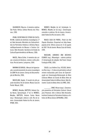 HALBWACHS, Maurice. A memória coletiva.            MENDES, Marylka [at al]. Introdução. In:
São Paulo: Vértice, Editora Revista dos Tribu-     MENDES, Marylka [at al] (org.). Conservação:
nais, 1990.                                        conceitos e práticas. Rio de Janeiro: Universi-
                                                   dade Federal do Rio de Janeiro, 2001.
    IPHAN, SECRETARIA DE ESTADO DA CULTU-
RA-MG. Caderno de diretrizes museológicas. 2ª          MUSEU CASA DO PONTAL. Portal da Arte
ed. Belo Horizonte: Ministério da Cultura/Insti-   Popular Brasileira. Disponível em http://www.
tuto do Patrimônio Histórico e Artístico Nacio-    popular.art.br. Último acesso em 15 de agosto
nal/Departamento de Museus e Centros Cul-          de 2007. Rio de Janeiro: Museu Casa do Pontal,
turais, Belo Horizonte: Secretaria de Estado da    1999.
Cultura/Superintendência de Museus, 2006.
                                                       MUSEUMS, LIBRARIES AND ARCHIVES
    MACIEL, Maria Esther. A memória das coi-       COUNCIL (org.). Museologia – roteiros práticos
sas: ensaios de literatura, cinema e artes plás-   9: Conservação de coleções. São Paulo: Edusp/
ticas. Rio de Janeiro: Lamparina, 2004.            Fundação VITAE, 2005.

    MARINHA DO BRASIL. Manual de higieniza-            SOUZA, Luiz Antônio Cruz; VELOSO, Bethâ-
ção e acondicionamento do acervo museológico       nia Reis (org.). 13 obras do patrimônio cultural
do SDM. Rio de Janeiro: Serviço de Documenta-      mineiro restauradas pelo Curso de Especiali-
ção da Marinha, 2006.                              zação em Conservação-Restauração de Bens
                                                   Culturais Móveis da Escola de Belas Artes da
    MASCELANI, Angela. O mundo da arte po-         Universidade Federal de Minas Gerais. Belo Ho-
pular brasileira. Rio de Janeiro: Museu Casa do    rizonte: Escola de Belas Artes da UFMG, 2002.
Pontal: Mauad, 2000.
                                                        _______ ; DINIZ, Wivian (orgs.). Conserva-
    MENDES, Marylka; BAPTISTA, Antonio Car-        ção preventiva do Patrimônio Cultural: Educar
los Nunes. Apresentação. 3ª ed. In: MENDES,        para Preservar: Arte e Ciência. Belo Horizonte:
Marylka; BAPTISTA, Antonio Carlos Nunes            Instituto Estadual do Patrimônio Histórico e Ar-
(org.). Restauração: ciência e arte. Rio de Ja-    tístico de Minas Gerais (IEPHA/MG), 2002.
neiro: Universidade Federal do Rio de Janeiro;
IPHAN, 2005.




                                                              57
 