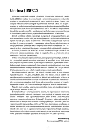 Abertura | UNESCO
     Assim como o conhecimento transcende, cada vez mais, as fronteiras das especialidades, o desafio
atual da UNESCO tem sido tratar de maneira articulada e complementar seus programas e instrumentos
normativos na área da Cultura. E nesse ambiente de interdisciplinaridade, os Museus são vistos como
um espaço-síntese para um enfoque integrado do patrimônio e da diversidade cultural, uma vez que re-
presentam, por excelência, espaços educadores para a compreensão mútua e a coesão social. Com base
nesses pressupostos, a UNESCO tem optado por focalizar sua ação na área de Museus nos países menos
desenvolvidos, nas regiões de conflito e nas coleções mais significativas para a compreensão integrada
do patrimônio e sua potencial contribuição para o desenvolvimento econômico, social e humano.
     Elemento central dessa estratégia é a construção de programas de formação para profissionais que
atuam nos mais diversos contextos, muitos deles demandados a gerir ou a agir diretamente sobre temas que
requerem uma vasta gama de áreas de conhecimento e de habilidades, desde a promoção de programas
educativos, até a conservação preventiva e a segurança das coleções. Por essa razão, os programas de
formação promovidos ou apoiados pela UNESCO têm privilegiado as técnicas simples e eficazes para a sal-
vaguarda das obras, produzido material pedagógico e reforçado as redes de profissionais e de associações.
     A contribuição da UNESCO ao Museu Casa do Pontal para a sistematização e difusão do seu
conhecimento sobre conservação de sua coleção de arte popular alinha-se perfeitamente com as
preocupações e prioridades que descrevemos.
     O Museu reúne um conjunto de práticas exemplares, a começar pela origem da coleção, resultado do
rigor e da persistência de anos de um particular, situação ainda tão rara no Brasil. Jacques Van de Beuque
reuniu, e hoje estão disponíveis ao público, peças de arte popular de todo o país, objetos até então condena-
dos à efemeridade, não apenas pelo seu suporte físico, mas por não serem considerados arte, menos ainda
merecedores de tratamento museológico. Essa origem se relaciona diretamente com a vocação do Museu
do Pontal para as parcerias, para o trabalho integrado com a comunidade e para a educação.
     Por utilizarem os materiais que se tem à mão, sobretudo o barro e a madeira, ou outros ainda mais
frágeis e diversos, como a areia, palha, contas, tecidos, latões, penas de aves, e, ainda, por não terem sido
produzidos com a intenção consciente de perenidade, os objetos de arte popular desafiam as técnicas de
conservação. Somente o enfrentamento cotidiano de uma variedade de situações concretas poderia dar sub-
sídio a um mínimo de generalização, se não de técnicas, pelo menos de critérios que possam ser transporta-
dos para outras situações. Esse é o resultado imediato que almejamos ter alcançado com esse caderno.
     Mas, além de um manual que possa ser disseminado entre os museus com vistas à conservação de
coleções análogas, pretende-se um pouco mais.
     É importante estimular a conservação de acervos existentes, não disponibilizados ou precariamente
disponibilizados ao público, valorizando e ampliando o acesso à produção de arte popular em um país
tão vasto e diverso como o Brasil. Segundo Angela Mascelani, diretora do Museu Casa do Pontal, essa
produção que “apresenta os principais temas da vida social e do imaginário - seja por meio da criação de
seres fantásticos ou de simples cenas do cotidiano - numa linguagem em que o bom humor, a perspicácia
e a determinação têm lugar de destaque. (...) tem um “forte poder de comunicação, que ultrapassa as
fronteiras de estilos de vida, situação socioeconômica e visão de mundo, interessando a todos de maneira
indistinta.” Além do seu valor em si, pode desempenhar um papel importante na valorização das práticas,
dos conhecimentos e das visões de mundo de parcela da população cujas expressões são pouco ou nada
visíveis, apartada dos museus e das oportunidades de trocas culturais mais justas e equilibradas.

                                                                                     Vincent Defourny
                                                                    Representante da UNESCO no Brasil


                                                                     
 