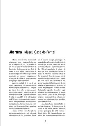 Abertura | Museu Casa do Pontal
    O Museu Casa do Pontal é considerado            des de pesquisa, educação, preservação e di-
atualmente o maior e mais significativo mu-         vulgação. Dessa forma, a instituição construiu
seu de arte popular do país. Está instalado em      alicerces que permitem que o acervo seja so-
um sítio de 12.000 m² localizado no bairro do       cialmente protegido e amplamente usufruído.
Recreio dos Bandeirantes, na Zona Oeste da          Em 1991, parte significativa da coleção e da
cidade do Rio de Janeiro, a poucos metros do        edificação foram tombadas pelo Conselho de
mar. Seus amplos jardins foram especialmente        Defesa do Patrimônio Artístico e Cultural do
desenhados para promover a integração entre         Rio de Janeiro. O Museu já promoveu mais de
a vegetação, as galerias do museu e a reserva       quarenta exposições no Brasil e em 13 diferen-
ecológica que se estende em torno.                  tes países. Desde 1996, desenvolve um Pro-
    Seu acervo, resultado de 40 anos de pes-        grama Educacional e Social que, em 12 anos
quisas e viagens por todo país do designer          de atuação, já atendeu a mais de cento e cin-
francês Jacques Van de Beuque, é composto           qüenta mil participantes por meio de visitas
por oito mil obras, feitas por mais de duzen-       teatralizadas, exposições itinerantes e capa-
tos artistas brasileiros e produzidas a partir de   citação de educadores e gestores de projetos
meados do século XX. A exposição permanen-          sócio-culturais. A partir de 2006, a instituição
te exibe, em seus 1.500 m² de galerias, cerca       ampliou o leque de atividades culturais, ofe-
de 4.500 obras organizadas tematicamente. A         recendo, com maior regularidade, seminários,
mostra abrange conteúdos relativos às ativi-        oficinas e espetáculos.
dades cotidianas, festivas, imaginárias e reli-          A atuação do Museu Casa do Pontal em
giosas, com obras representativas de variadas       prol da divulgação e da democratização do
culturas rurais e urbanas do Brasil.                acesso à arte popular brasileira rendeu-lhe
    A missão do Museu é trabalhar pela me-          diversas premiações. Em 1996, recebeu o
mória, pelo reconhecimento e pela valorização       Prêmio Rodrigo Melo Franco de Andrade, con-
da arte popular do país, promovendo ativida-        cedido pelo Instituto do Patrimônio Histórico


                                                                
 