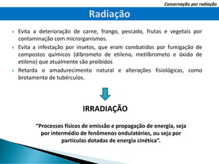  Evita a deterioração de carne, frango, pescado, frutas e vegetais por
contaminação com microrganismos.
 Evita a infestação por insetos, que eram combatidos por fumigação de
compostos químicos (dibrometo de etileno, metilbrometo e óxido de
etileno) que atualmente são proibidos
 Retarda o amadurecimento natural e alterações fisiológicas, como
brotamento de tubérculos.
IRRADIAÇÃO
Conservação por radiação
“Processos físicos de emissão e propagação de energia, seja
por intermédio de fenômenos ondulatórios, ou seja por
partículas dotadas de energia cinética”.
 
