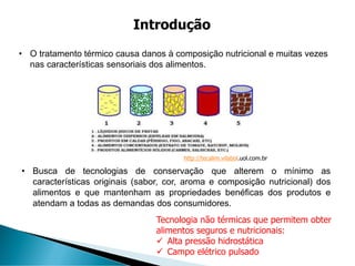 • O tratamento térmico causa danos à composição nutricional e muitas vezes
nas características sensoriais dos alimentos.
Introdução
• Busca de tecnologias de conservação que alterem o mínimo as
características originais (sabor, cor, aroma e composição nutricional) dos
alimentos e que mantenham as propriedades benéficas dos produtos e
atendam a todas as demandas dos consumidores.
http://tecalim.vilabol.uol.com.br
Tecnologia não térmicas que permitem obter
alimentos seguros e nutricionais:
✓ Alta pressão hidrostática
✓ Campo elétrico pulsado
 