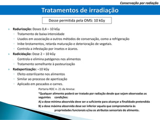  Radurização: Doses 0,4 – 10 kGy
◦ Tratamento de baixa intensidade
◦ Usados em associação a outros métodos de conservação, como a refrigeração
◦ Inibe brotamentos, retarda maturação e deterioração de vegetais.
◦ Controla a infestação por insetos e ácaros.
 Radicidação: Dose 2 – 10 kGy
o Controla e elimina patógenos nos alimentos
◦ Tratamento semelhante à pasteurização
 Radapertização: 10 kGy
◦ Efeito esterilizante nos alimentos
◦ Similar ao processo de apertização
◦ Aplicado em pescados e carnes.
Portaria RDC n. 21 da Anvisa:
“Qualquer alimento poderá ser tratado por radiação desde que sejam observadas as
seguintes condições:
A) a dose mínima absorvida deve ser a suficiente para alcançar a finalidade pretendida
B) a dose máxima absorvida deve ser inferior aquela que comprometeria às
propriedades funcionais e/ou os atributos sensoriais do alimento.
Conservação por radiação
Dosse permitida pela OMS: 10 kGy
 