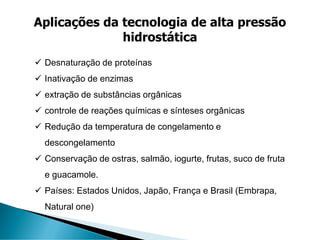 ✓ Desnaturação de proteínas
✓ Inativação de enzimas
✓ extração de substâncias orgânicas
✓ controle de reações químicas e sínteses orgânicas
✓ Redução da temperatura de congelamento e
descongelamento
✓ Conservação de ostras, salmão, iogurte, frutas, suco de fruta
e guacamole.
✓ Países: Estados Unidos, Japão, França e Brasil (Embrapa,
Natural one)
Aplicações da tecnologia de alta pressão
hidrostática
 