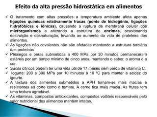 ✓ O tratamento com altas pressões a temperatura ambiente afeta apenas
ligações químicas relativamente fracas (ponte de hidrogênio, ligações
hidrofóbicas e iônicas), causando a ruptura da membrana celular dos
microrganismos e alterando a estrutura de enzimas, ocasionando
destruição e desnaturação, levando ao aumento da vida de prateleira dos
alimentos.
✓ As ligações não covalentes não são afetadas mantendo a estrutura terciária
das proteínas
✓ Pêssegos e peras submetidas a 400 MPa por 30 minutos permaneceram
estéreis por um tempo mínimo de cinco anos, mantendo o sabor, o aroma e a
cor.
✓ Sucos cítricos podem ter uma vida útil de 17 meses sem perda de vitamina C.
✓ Iogurte: 200 e 300 MPa por 10 minutos a 10 ºC para manter a acidez do
igourte.
✓ A textura dos alimentos submetidos a APH tornam-se mais macias e
resistentes ao corte como o tomate. A carne fica mais macia. As frutas tem
uma textura agradável.
✓ As vitaminas, compostos antioxidantes, compostos voláteis responsáveis pelo
valor nutricional dos alimentos mantém intatas.
Efeito da alta pressão hidrostática em alimentos
 