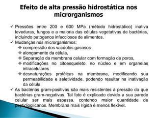 ✓ Pressões entre 200 e 600 MPa (método hidrostático) inativa
leveduras, fungos e a maioria das células vegetativas de bactérias,
incluindo patógenos infecciosos de alimentos.
✓ Mudanças nos microrganismos:
❖ compressão dos vacúolos gasosos
❖ alongamento da célula,
❖ Separação da membrana celular com formação de poros,
❖ modificações no citoesqueleto, no núcleo e em organelas
intracelulares
❖ desnaturações protéicas na membrana, modificando sua
permeabilidade e seletividade, podendo resultar na inativação
da célula
✓ As bactérias gram-positivas são mais resistentes à pressão do que
bactérias gram-negativas. Tal fato é explicado devido a sua parede
celular ser mais espessa, contendo maior quantidade de
peptidioglicanos. Membrana mais rígida é menos flexível.
Efeito de alta pressão hidrostática nos
microrganismos
 