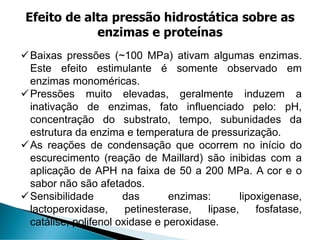 ✓Baixas pressões (~100 MPa) ativam algumas enzimas.
Este efeito estimulante é somente observado em
enzimas monoméricas.
✓Pressões muito elevadas, geralmente induzem a
inativação de enzimas, fato influenciado pelo: pH,
concentração do substrato, tempo, subunidades da
estrutura da enzima e temperatura de pressurização.
✓As reações de condensação que ocorrem no início do
escurecimento (reação de Maillard) são inibidas com a
aplicação de APH na faixa de 50 a 200 MPa. A cor e o
sabor não são afetados.
✓Sensibilidade das enzimas: lipoxigenase,
lactoperoxidase, petinesterase, lipase, fosfatase,
catálise, polifenol oxidase e peroxidase.
Efeito de alta pressão hidrostática sobre as
enzimas e proteínas
 