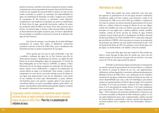 projetos estruturais, partindo-se das bacias receptoras de jusante (estados
             receptores) para a bacia exportadora de montante (bacia do São Francisco),
                                                                                             Alternativas de solução
             através do uso integrado do potencial hídrico existente em cada um dos
                                                                                             	         Diante desse quadro não muito confortável, como fazer para
             estados envolvidos no projeto, da otimização das disponibilidades de
                                                                                             dar segmento ao planejamento de uso das águas interiores nordestinas?
             água e da confirmação de demandas, de modo a assegurar que o projeto
                                                                                             Inicialmente, poder-se-ia fazer cumprir o que determina o artigo 21 da
             de transposição do São Francisco se constituísse numa alternativa
                                                                                             Constituição de 1988, no seu inciso XIX, que estabelece a competência
             complementar e não implicasse no abandono ou mesmo na subutilização
                                                                                             da União em instituir um sistema nacional de gerenciamento de recursos
             de fontes locais de água, garantindo intervenções capilares de ponta,
                                                                                             hídri¬cos e definir critérios de outorga de direitos de seu uso. Alguns
             que propiciam efeitos benéficos nas bacias. Ficou claro, portanto, que é
                                                                                             estados vêm trabalhan¬do muito nos últimos anos para incorporar esses
             preciso, em primeiro lugar, se formar a infra-estrutura hídrica necessária
                                                                                             princípios em suas legisla¬ções e políticas públicas, criando conselhos
             ao desenvolvimento das regiões receptoras, para, no futuro e dependendo
                                                                                             estaduais, comitês de bacias, gru¬pos de usuários de água. Embora
             das necessidades, se estabelecer um processo coerente de recebimento das
                                                                                             tenhamos uma lei federal que fixa os fundamentos da Política Nacional
             águas do São Francisco.
                                                                                             dos Recursos Hídricos (Lei 9433, de 08/01/1997) e tendo sido criado pelo
                                                                                             governo federal o CBHSF, o fato é que pouco se avançou na incorporação
             	        Essa forma de enxergar o uso das águas do rio pelos hidrólogos
                                                                                             dos princípios que definem esse novo quadro institucional no país. A lei
             participantes da reunião bem traduz as deficiências volumétricas
                                                                                             do Estado de São Paulo, de 1991, foi a primeira e serviu de base para a Lei
             atualmente existentes na bacia do Velho Chico, para o atendimento das
                                                                                             das Águas, no âmbito federal, e de modelo a várias leis estaduais.
             demandas previstas no projeto transpositório de suas águas.
                                                                                             	         Como pode faltar água num país tropical de clima úmido que
             	         Outra questão que tem que ser aqui evidenciada, é que não
                                                                                             detém a maior descarga de água doce do mundo que conta com um
             é proibida a utilização das águas do rio São Francisco para fins de
                                                                                             número enorme de rios perenes em quase todo seu território e com uma
             abastecimento humano e dessedentação de animais, em regiões fora dos
                                                                                             reserva de 12% de toda a água potável do planeta?
             limites de sua bacia hidrográfica (águas de transposição). O Comitê da
             Bacia Hidrográfica do rio São Francisco (CBHSF), ao elaborar o Plano
                                                                                             	         Existindo os instrumentos legais acima descritos (a instituição de
             Decenal de uso de suas águas, assegurou essa utilização. No documento,
                                                                                             um sistema nacional de gerenciamento de recursos hídricos e a definição
             apenas colocou como condicionante, a exigência da comprovação da
                                                                                             de critérios de outorga de direitos de seu uso, cuja implementação,
             escassez hídrica da região a ser beneficiada. Nesse sentido, o projeto da
                                                                                             infelizmente, até hoje engatinha), é necessária a realização do planejamento
             transposição em curso deveria está sendo realizado através de adução de
                                                                                             hidráulico da bacia do Velho Chico, com a elaboração de um verdadeiro
             suas águas para abastecimento (com uso de tubulações) e não através
                                                                                             orçamento de suas águas, anualmente revisado em função da sua maior ou
             de sua condução em canais super dimensionados, os quais, sabemos,
                                                                                             menor disponibilidade (que varia a cada ciclo hidrológico), para darmos
             irão beneficiar única e tão somente o grande capital. É uma espécie de
                                                                                             resposta aos questionamentos de falta de água da região. Esse orçamento
             coronelismo hídrico, no qual as autoridades impõem “goela abaixo” um
                                                                                             iria definir: X m³/s para uso humano e animal; Y m³/s para irrigação na
             projeto, cujos benefícios serão auferidos pelos grandes irrigantes, criadores
                                                                                             bacia; Z m³/s para geração de energia elétrica; T m³/s para transposição
             de camarão e industriais de uma maneira geral.
                                                                                             para outras bacias; W m³/s para a indústria, etc. A Agência Nacional da
                                                                                             Água – ANA (autarquia com autonomia administrativa e financeira, que
      A população carente nordestina, principalmente aquela residente                        se encontra vinculada ao Ministério do Meio Ambiente), poderá vir a ter
      de forma difusa na região semiárida, não terá acesso a uma gota                        um papel fundamental nessas ações, implementando a política nacional
                                                                                             de recursos hídricos e gerenciando o sistema, atuando mais diretamente
      sequer da água do Velho Chico. Para nós, é a perpetuação da                            nas bacias federais, isto é, naquelas com rios interestaduais. Planejar é
      indústria da seca.                                                                     preciso.


120                                                                                          CONSER V A ÇÃ O D A NATU R EZ A                                                121
 
