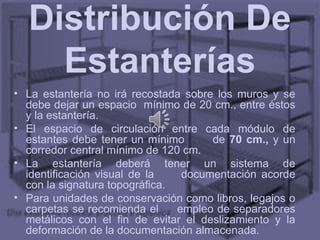 Distribución De
    Estanterías
• La estantería no irá recostada sobre los muros y se
  debe dejar un espacio mínimo de 20 cm., entre éstos
  y la estantería.
• El espacio de circulación entre cada módulo de
  estantes debe tener un mínimo       de 70 cm., y un
  corredor central mínimo de 120 cm.
• La estantería deberá tener un sistema de
  identificación visual de la    documentación acorde
  con la signatura topográfica.
• Para unidades de conservación como libros, legajos o
  carpetas se recomienda el     empleo de separadores
  metálicos con el fin de evitar el deslizamiento y la
  deformación de la documentación almacenada.
 