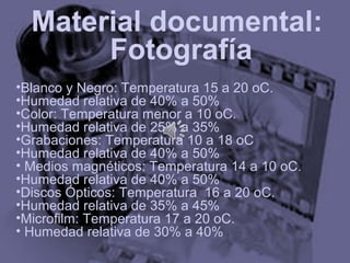 Material documental:
       Fotografía
•Blanco y Negro: Temperatura 15 a 20 oC.
•Humedad relativa de 40% a 50%
•Color: Temperatura menor a 10 oC.
•Humedad relativa de 25% a 35%
•Grabaciones: Temperatura 10 a 18 oC
•Humedad relativa de 40% a 50%
• Medios magnéticos: Temperatura 14 a 10 oC.
•Humedad relativa de 40% a 50%
•Discos Ópticos: Temperatura 16 a 20 oC.
•Humedad relativa de 35% a 45%
•Microfilm: Temperatura 17 a 20 oC.
• Humedad relativa de 30% a 40%
 