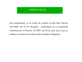 MARCO LEGAL

Esta programación se ha hecho de acuerdo al Real Real Decreto
1631/2006, del 29 de diciembre,

desarrollado en la Comunidad

Valenciana por el Decreto 112/2007, del 20 de julio, por el que se
establece el currículo de la Educación Secundaria Obligatoria

4

 