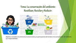 Tema: La conservación del ambiente:
Reutilizar, Reciclar y Reducir.
Objetivo: Considerar los elementos fundamentales y la participación del hombre en la conservación del ambiente,
con responsabilidad.
 