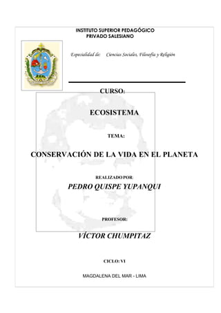 INSTITUTO SUPERIOR PEDAGÓGICO
               PRIVADO SALESIANO


        Especialidad de:    Ciencias Sociales, Filosofía y Religión




                       CURSO:


                  ECOSISTEMA


                            TEMA:


CONSERVACIÓN DE LA VIDA EN EL PLANETA

                     REALIZADO POR:

        PEDRO QUISPE YUPANQUI



                           PROFESOR:


            VÍCTOR CHUMPITAZ


                           CICLO: VI


              MAGDALENA DEL MAR - LIMA
 