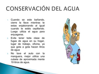 1. Cuando se este bañando,
cierre la llave mientras te
estas enjabonando al igual
cuando te estés cepillando.
Luego utiliza el agua para
enjuagarse.
2. Evite tener toda clase de
fugas de agua en su hogar,
lugar de trabajo, oficina, ya
que gota a gota hacen litros
de agua
3. No lave el auto con la
manguera, mejor utilice una
cubeta de aproximada mente
19 litros de agua.
 