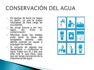 4. En épocas de lluvia no riegue
su jardín, ya que la propia
naturaleza se hará cargo de
sus plantas.
5. No arroje basura a los ríos,
lagos, etc. Evite su
contaminación
6. Mientras lavas los trastes
evita tener la llave del
lavaplatos abierta, sólo
ábrelo cuando ya vayas a
enjuagar los trastes
7. Si conoces de alguien que
desperdicia o contamina el
agua, habla con el y dile que
esta mal lo que hace, para
que así tenga conciencia de la
importancia del agua.
 