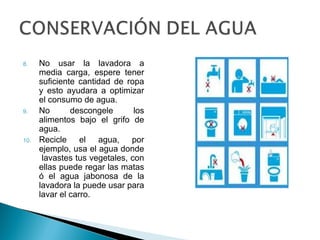 8. No usar la lavadora a
media carga, espere tener
suficiente cantidad de ropa
y esto ayudara a optimizar
el consumo de agua.
9. No descongele los
alimentos bajo el grifo de
agua.
10. Recicle el agua, por
ejemplo, usa el agua donde
lavastes tus vegetales, con
ellas puede regar las matas
ó el agua jabonosa de la
lavadora la puede usar para
lavar el carro.
 