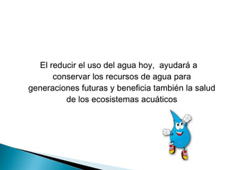 El reducir el uso del agua hoy, ayudará a
conservar los recursos de agua para
generaciones futuras y beneficia también la salud
de los ecosistemas acuáticos
 