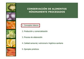 CONSERVACIÓN DE ALIMENTOS
       MÍNIMAMENTE PROCESADOS




1. Conceptos básicos


2. Producción y comercialización


3. Proceso de elaboración


4. Calidad sensorial, nutricional e higiénico-sanitaria


5. Ejemplos prácticos
 