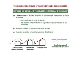 TÉCNICAS DE PROCESADO Y TRATAMIENTOS DE CONSERVACIÓN


  MÉTODOS COMBINADOS O TECNOLOGÍA DE BARRERAS O “HURDLES”


     Combinación de distintos métodos de conservación: tradicionales o nuevas
     tecnologías
          - efecto sinérgico en lugar de aditivo
          - más efectivo varios métodos de baja intensidad que uno sólo de alta
            intensidad

     Alimentos estables y microbiológicamente seguros

     Favorecer la calidad sensorial y nutricional del alimento



                                                           Enzimas, microorganismos



                                                              Producto vegetal
                                                           mínimamente procesado
 Antioxidantes       Atmósfera        Refrigeración
antimicrobianos      adecuada
 