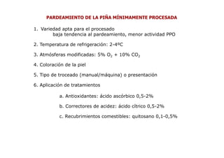 PARDEAMIENTO DE LA PIÑA MÍNIMAMENTE PROCESADA

1. Variedad apta para el procesado
        baja tendencia al pardeamiento, menor actividad PPO

2. Temperatura de refrigeración: 2-4ºC

3. Atmósferas modificadas: 5% O2 + 10% CO2

4. Coloración de la piel

5. Tipo de troceado (manual/máquina) o presentación

6. Aplicación de tratamientos

           a. Antioxidantes: ácido ascórbico 0,5-2%

           b. Correctores de acidez: ácido cítrico 0,5-2%

           c. Recubrimientos comestibles: quitosano 0,1-0,5%
 
