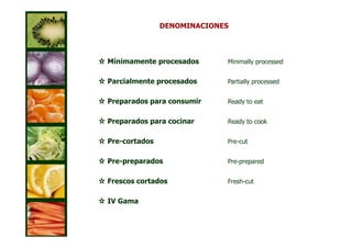 DENOMINACIONES




Mínimamente procesados      Minimally processed


Parcialmente procesados     Partially processed


Preparados para consumir    Ready to eat


Preparados para cocinar     Ready to cook


Pre-cortados                Pre-cut


Pre-preparados              Pre-prepared


Frescos cortados            Fresh-cut


IV Gama
 