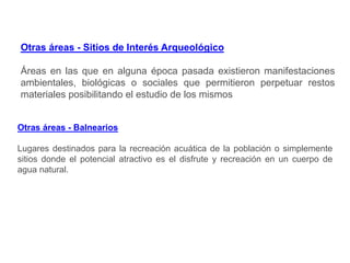 Otras áreas - Sitios de Interés Arqueológico
Áreas en las que en alguna época pasada existieron manifestaciones
ambientales, biológicas o sociales que permitieron perpetuar restos
materiales posibilitando el estudio de los mismos
Otras áreas - Balnearios
Lugares destinados para la recreación acuática de la población o simplemente
sitios donde el potencial atractivo es el disfrute y recreación en un cuerpo de
agua natural.
 