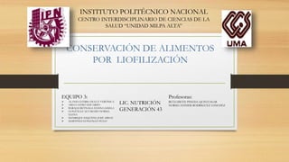CONSERVACIÓN DE ALIMENTOS
POR LIOFILIZACIÓN
INSTITUTO POLITÉCNICO NACIONAL
CENTRO INTERDISCIPLINARIO DE CIENCIAS DE LA
SALUD “UNIDAD MILPA ALTA”
EQUIPO 3:
 ALANIS GUERRA DULCE VERÓNICA
 ARES CASTRO EDUARDO
 BARAJAS REYNAGA HANNA GISELA
 GONZÁLEZ ALVARADO NORMA
ELENA
 MANRIQUE ESQUIVEL JOSÉ ABISAI
 MARTINEZ GONZÁLEZ HUGO
Profesoras:
BETZABETH PINEDA QUINTANAR
NORMA ESTHER RODRIGUEZ SANCHEZ
LIC. NUTRICIÓN
GENERACIÓN 43
 
