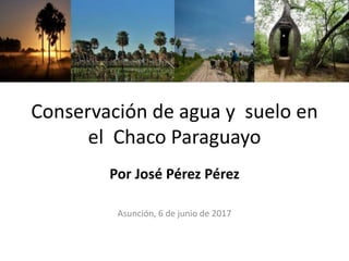 Conservación de agua y suelo en
el Chaco Paraguayo
Por José Pérez Pérez
Asunción, 6 de junio de 2017
 