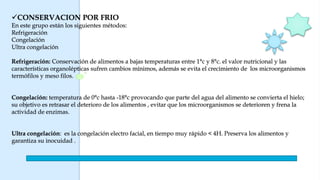 CONSERVACION POR FRIO
En este grupo están los siguientes métodos:
Refrigeración
Congelación
Ultra congelación
Refrigeración: Conservación de alimentos a bajas temperaturas entre 1°c y 8°c. el valor nutricional y las
características organolépticas sufren cambios mínimos, además se evita el crecimiento de los microorganismos
termófilos y meso filos.
Congelación: temperatura de 0°c hasta -18°c provocando que parte del agua del alimento se convierta el hielo;
su objetivo es retrasar el deterioro de los alimentos , evitar que los microorganismos se deterioren y frena la
actividad de enzimas.
Ultra congelación: es la congelación electro facial, en tiempo muy rápido < 4H. Preserva los alimentos y
garantiza su inocuidad .
 