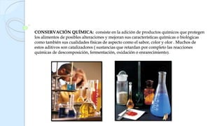 CONSERVACIÓN QUÍMICA: consiste en la adición de productos químicos que protegen
los alimentos de posibles alteraciones y mejoran sus características químicas o biológicas
como también sus cualidades físicas de aspecto como el sabor, color y olor . Muchos de
estos aditivos son catalizadores ( sustancias que retardan por completo las reacciones
químicas de descomposición, fermentación, oxidación o enrarecimiento).
 